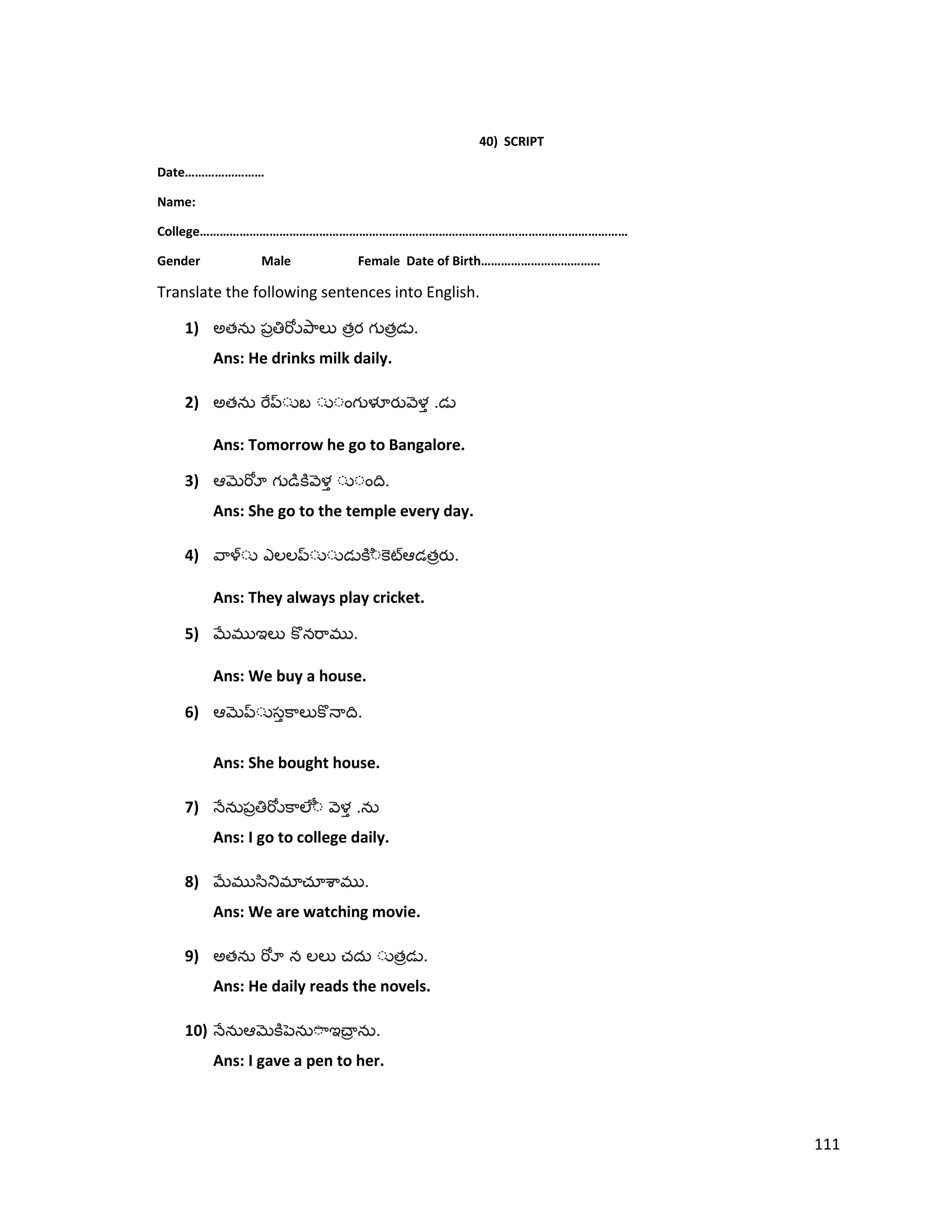 40) SCRIPT
Date……………………
Name:
College…………………………………………………………………………………………………………………
Gender Male Female Date of Birth………………………………
Translate the following sentences into English.
1) అత త త .
Ans: He drinks milk daily.
2) అత .
Ans: Tomorrow he go to Bangalore.
3) .
Ans: She go to the temple every day.
4) త .
Ans: They always play cricket.
5) .
Ans: We buy a house.
6) .
Ans: She bought house.
7) .
Ans: I go to college daily.
8) .
Ans: We are watching movie.
9) అత త .
Ans: He daily reads the novels.
10) .
Ans: I gave a pen to her.
111
 