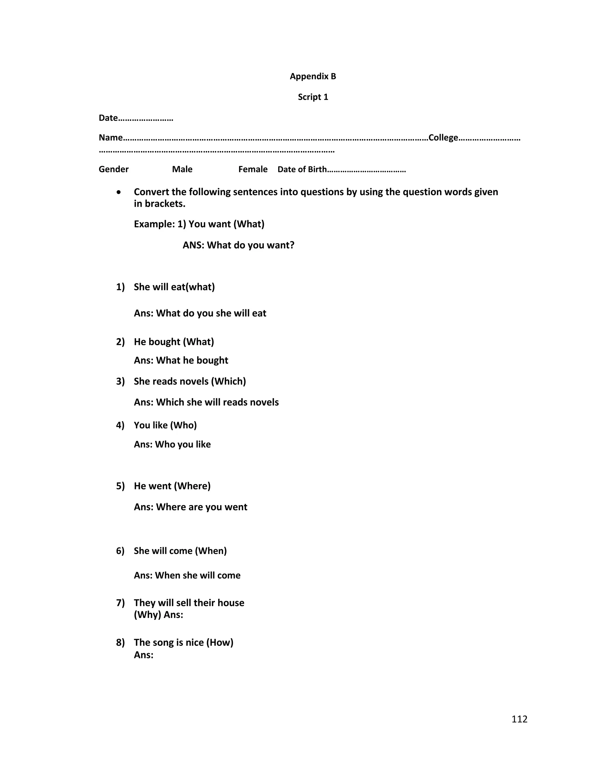 Appendix B
Script 1
Date……………………
Name……………………………………………………………………………………………………………………College………………………
…………………………………………………………………………………………
Gender Male Female Date of Birth………………………………
 Convert the following sentences into questions by using the question words given
in brackets.

Example: 1) You want (What)
ANS: What do you want?
1) She will eat(what)
Ans: What do you she will eat
2) He bought (What)
Ans: What he bought
3) She reads novels (Which)
Ans: Which she will reads novels
4) You like (Who)
Ans: Who you like
5) He went (Where)
Ans: Where are you went
6) She will come (When)
Ans: When she will come
7) They will sell their house
(Why) Ans:
8) The song is nice (How)
Ans:
112
 