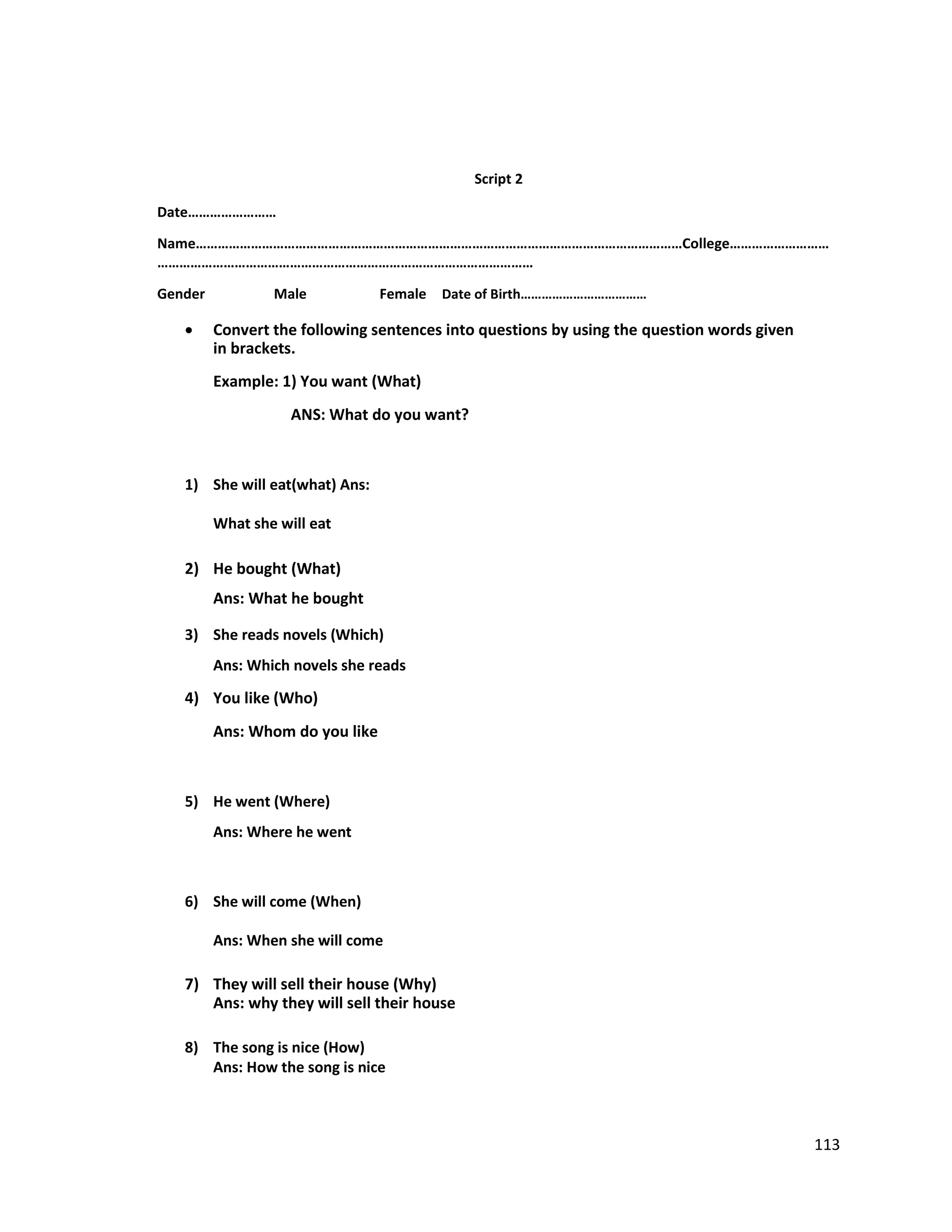 Script 2
Date……………………
Name……………………………………………………………………………………………………………………College………………………
…………………………………………………………………………………………
Gender Male Female Date of Birth………………………………
 Convert the following sentences into questions by using the question words given
in brackets.
Example: 1) You want (What)
ANS: What do you want?
1) She will eat(what) Ans:
What she will eat
2) He bought (What)
Ans: What he bought
3) She reads novels (Which)
Ans: Which novels she reads
4) You like (Who)
Ans: Whom do you like
5) He went (Where)
Ans: Where he went
6) She will come (When)
Ans: When she will come
7) They will sell their house (Why)
Ans: why they will sell their house
8) The song is nice (How)
Ans: How the song is nice
113
 