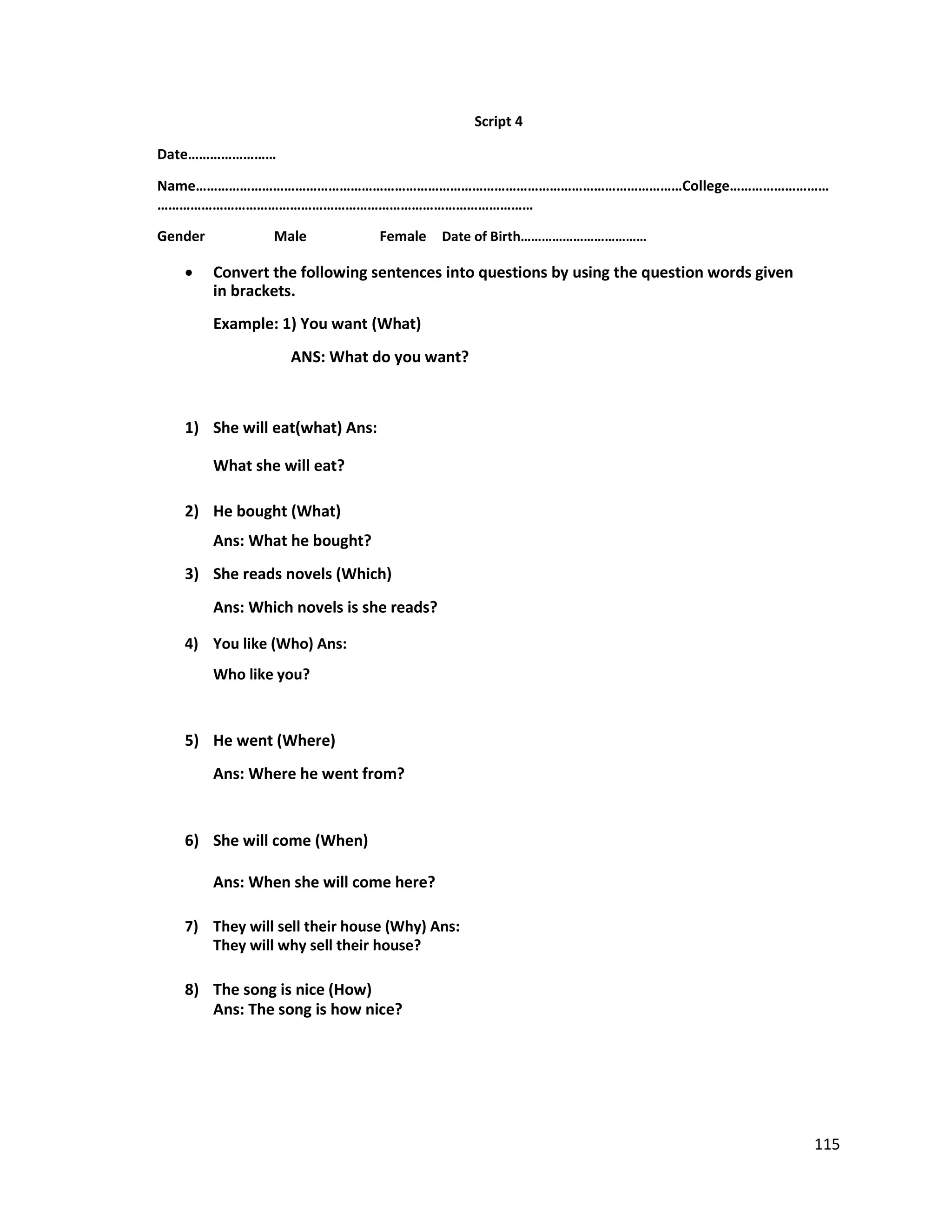 Script 4
Date……………………
Name……………………………………………………………………………………………………………………College………………………
…………………………………………………………………………………………
Gender Male Female Date of Birth………………………………
 Convert the following sentences into questions by using the question words given
in brackets.
Example: 1) You want (What)
ANS: What do you want?
1) She will eat(what) Ans:
What she will eat?
2) He bought (What)
Ans: What he bought?
3) She reads novels (Which)
Ans: Which novels is she reads?
4) You like (Who) Ans:
Who like you?
5) He went (Where)
Ans: Where he went from?
6) She will come (When)
Ans: When she will come here?
7) They will sell their house (Why) Ans:
They will why sell their house?
8) The song is nice (How)
Ans: The song is how nice?
115
 