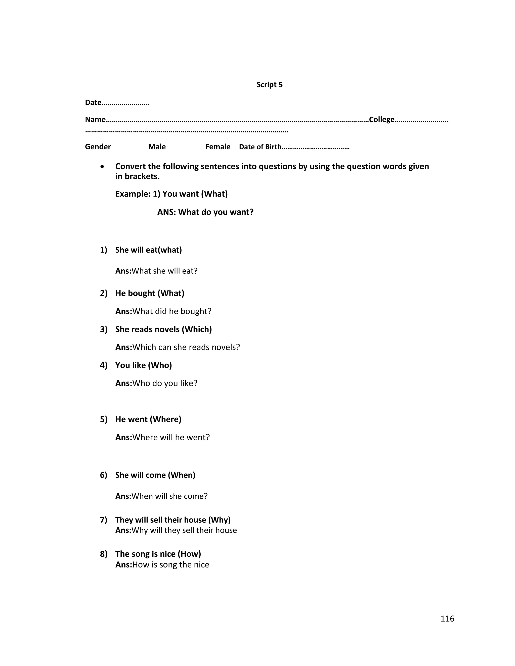 Script 5
Date……………………
Name……………………………………………………………………………………………………………………College………………………
…………………………………………………………………………………………
Gender Male Female Date of Birth………………………………
 Convert the following sentences into questions by using the question words given
in brackets.

Example: 1) You want (What)
ANS: What do you want?
1) She will eat(what)
Ans:What she will eat?
2) He bought (What)
Ans:What did he bought?
3) She reads novels (Which)
Ans:Which can she reads novels?
4) You like (Who)
Ans:Who do you like?
5) He went (Where)
Ans:Where will he went?
6) She will come (When)
Ans:When will she come?
7) They will sell their house (Why)
Ans:Why will they sell their house
8) The song is nice (How)
Ans:How is song the nice
116
 