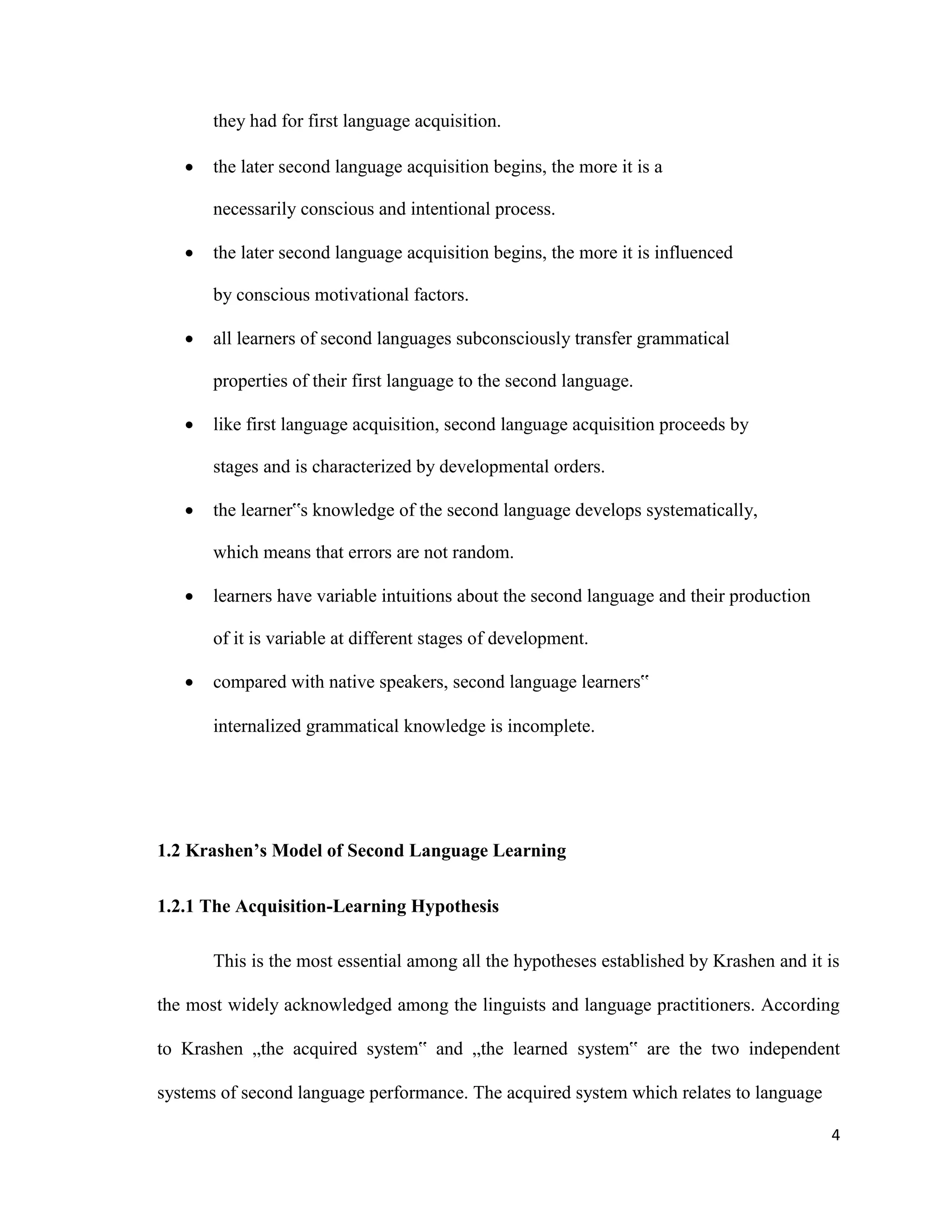 they had for first language acquisition.
 the later second language acquisition begins, the more it is a
necessarily conscious and intentional process.

 the later second language acquisition begins, the more it is influenced
by conscious motivational factors.

 all learners of second languages subconsciously transfer grammatical
properties of their first language to the second language.
 like first language acquisition, second language acquisition proceeds by
stages and is characterized by developmental orders.

 the learner‟s knowledge of the second language develops systematically,
which means that errors are not random.

 learners have variable intuitions about the second language and their production
of it is variable at different stages of development.
 compared with native speakers, second language learners‟
internalized grammatical knowledge is incomplete.
1.2 Krashen’s Model of Second Language Learning
1.2.1 The Acquisition-Learning Hypothesis
This is the most essential among all the hypotheses established by Krashen and it is
the most widely acknowledged among the linguists and language practitioners. According
to Krashen „the acquired system‟ and „the learned system‟ are the two independent
systems of second language performance. The acquired system which relates to language
4
 