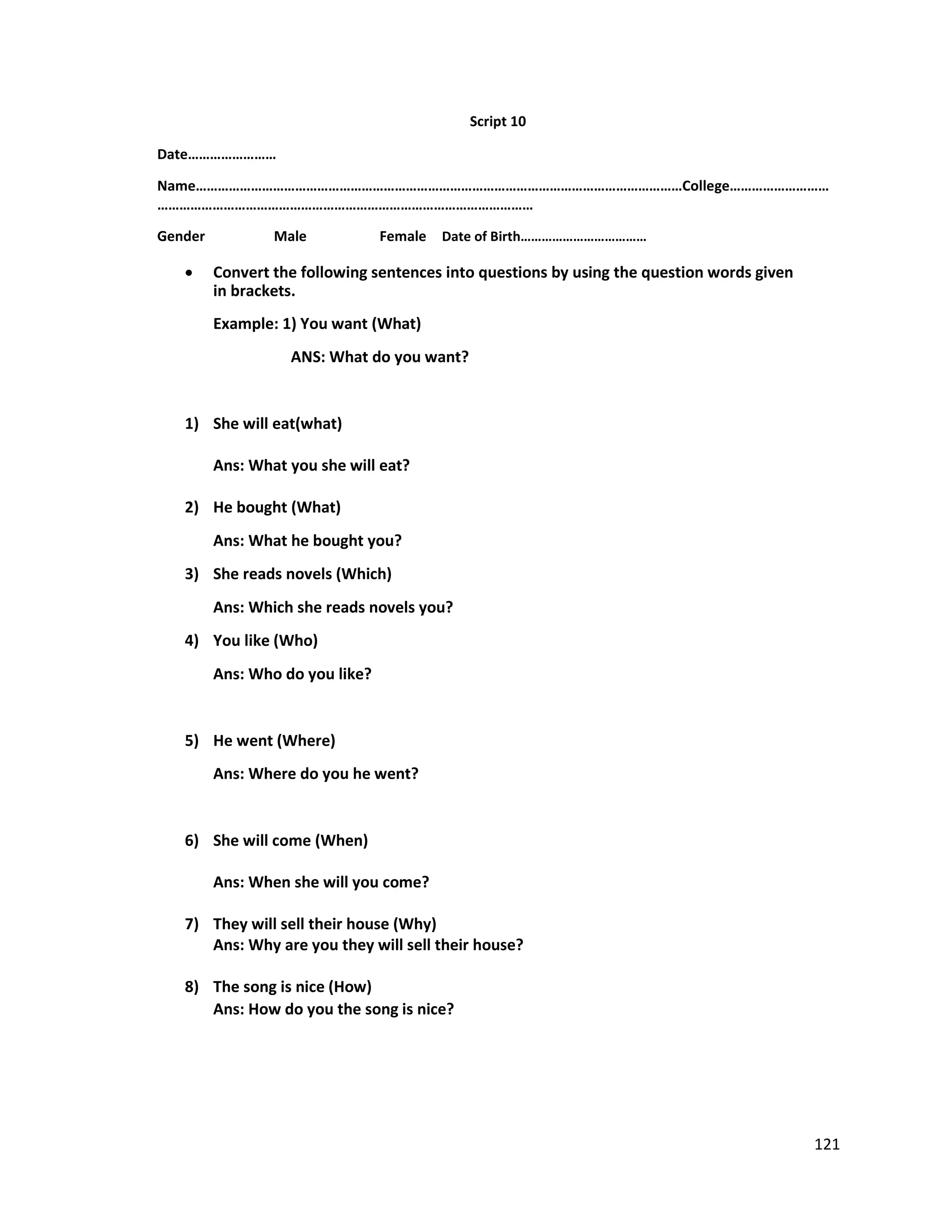 Script 10
Date……………………
Name……………………………………………………………………………………………………………………College………………………
…………………………………………………………………………………………
Gender Male Female Date of Birth………………………………
 Convert the following sentences into questions by using the question words given
in brackets.
Example: 1) You want (What)
ANS: What do you want?
1) She will eat(what)
Ans: What you she will eat?
2) He bought (What)
Ans: What he bought you?
3) She reads novels (Which)
Ans: Which she reads novels you?
4) You like (Who)
Ans: Who do you like?
5) He went (Where)
Ans: Where do you he went?
6) She will come (When)
Ans: When she will you come?
7) They will sell their house (Why)
Ans: Why are you they will sell their house?
8) The song is nice (How)
Ans: How do you the song is nice?
121
 