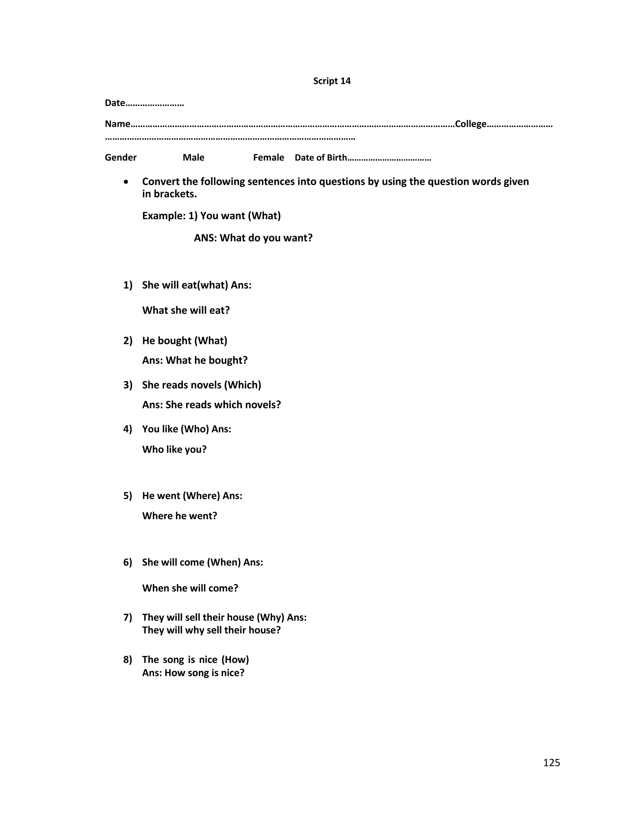 Script 14
Date……………………
Name……………………………………………………………………………………………………………………College………………………
…………………………………………………………………………………………
Gender Male Female Date of Birth………………………………
 Convert the following sentences into questions by using the question words given
in brackets.
Example: 1) You want (What)
ANS: What do you want?
1) She will eat(what) Ans:
What she will eat?
2) He bought (What)
Ans: What he bought?
3) She reads novels (Which)
Ans: She reads which novels?
4) You like (Who) Ans:
Who like you?
5) He went (Where) Ans:
Where he went?
6) She will come (When) Ans:
When she will come?
7) They will sell their house (Why) Ans:
They will why sell their house?
8) The song is nice (How)
Ans: How song is nice?
125
 