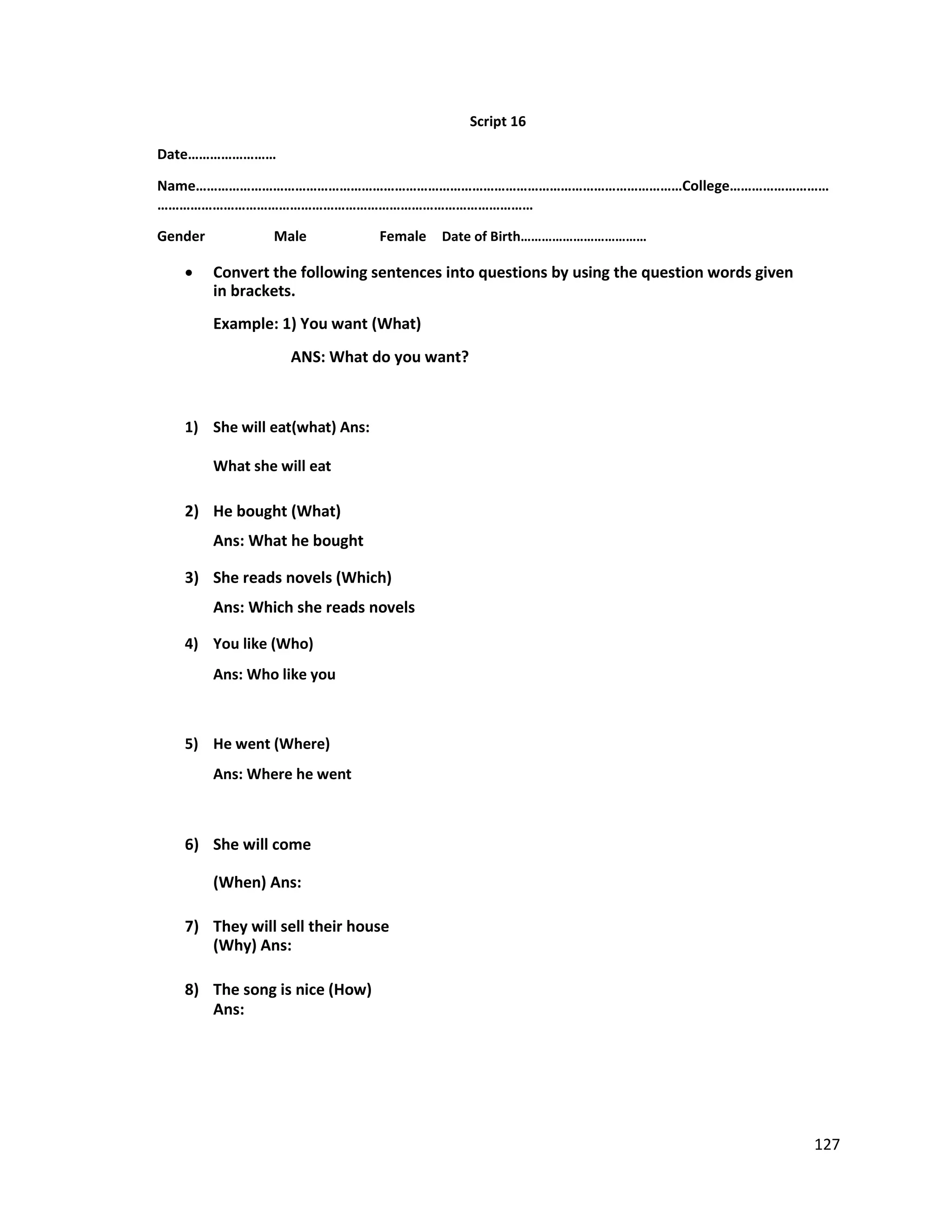 Script 16
Date……………………
Name……………………………………………………………………………………………………………………College………………………
…………………………………………………………………………………………
Gender Male Female Date of Birth………………………………
 Convert the following sentences into questions by using the question words given
in brackets.
Example: 1) You want (What)
ANS: What do you want?
1) She will eat(what) Ans:
What she will eat
2) He bought (What)
Ans: What he bought
3) She reads novels (Which)
Ans: Which she reads novels
4) You like (Who)
Ans: Who like you
5) He went (Where)
Ans: Where he went
6) She will come
(When) Ans:
7) They will sell their house
(Why) Ans:
8) The song is nice (How)
Ans:
127
 