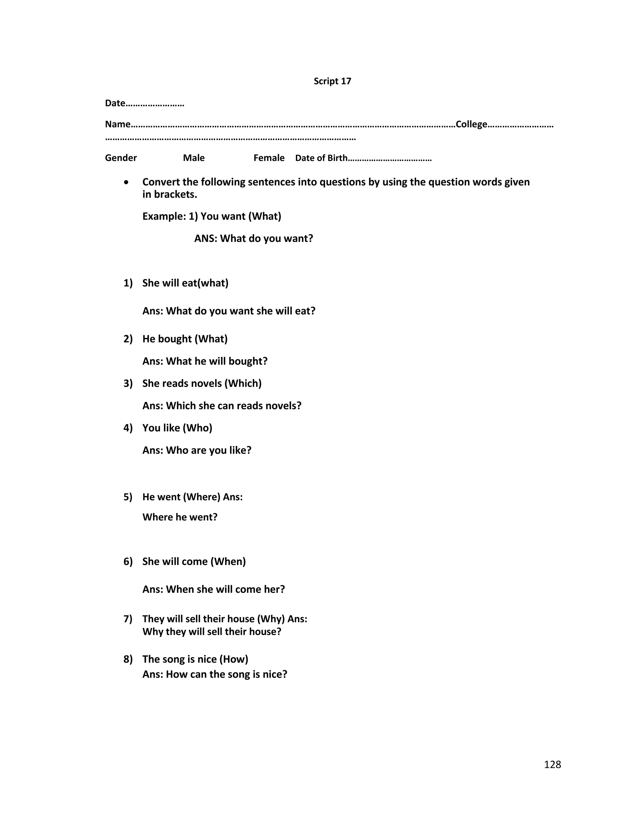 Script 17
Date……………………
Name……………………………………………………………………………………………………………………College………………………
…………………………………………………………………………………………
Gender Male Female Date of Birth………………………………
 Convert the following sentences into questions by using the question words given
in brackets.
Example: 1) You want (What)
ANS: What do you want?
1) She will eat(what)
Ans: What do you want she will eat?
2) He bought (What)
Ans: What he will bought?
3) She reads novels (Which)
Ans: Which she can reads novels?
4) You like (Who)
Ans: Who are you like?
5) He went (Where) Ans:
Where he went?
6) She will come (When)
Ans: When she will come her?
7) They will sell their house (Why) Ans:
Why they will sell their house?
8) The song is nice (How)
Ans: How can the song is nice?
128
 