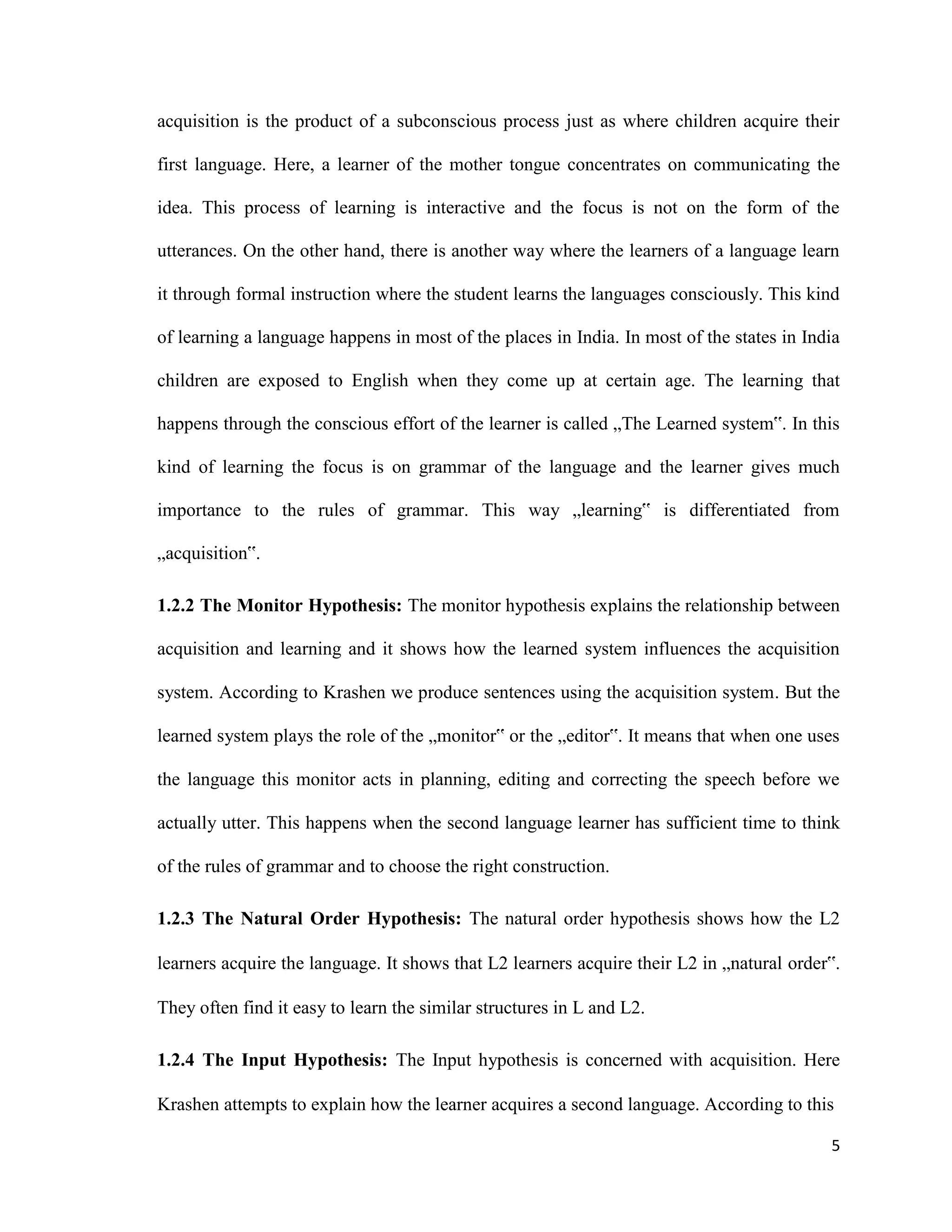 acquisition is the product of a subconscious process just as where children acquire their
first language. Here, a learner of the mother tongue concentrates on communicating the
idea. This process of learning is interactive and the focus is not on the form of the
utterances. On the other hand, there is another way where the learners of a language learn
it through formal instruction where the student learns the languages consciously. This kind
of learning a language happens in most of the places in India. In most of the states in India
children are exposed to English when they come up at certain age. The learning that
happens through the conscious effort of the learner is called „The Learned system‟. In this
kind of learning the focus is on grammar of the language and the learner gives much
importance to the rules of grammar. This way „learning‟ is differentiated from
„acquisition‟.
1.2.2 The Monitor Hypothesis: The monitor hypothesis explains the relationship between
acquisition and learning and it shows how the learned system influences the acquisition
system. According to Krashen we produce sentences using the acquisition system. But the
learned system plays the role of the „monitor‟ or the „editor‟. It means that when one uses
the language this monitor acts in planning, editing and correcting the speech before we
actually utter. This happens when the second language learner has sufficient time to think
of the rules of grammar and to choose the right construction.
1.2.3 The Natural Order Hypothesis: The natural order hypothesis shows how the L2
learners acquire the language. It shows that L2 learners acquire their L2 in „natural order‟.
They often find it easy to learn the similar structures in L and L2.
1.2.4 The Input Hypothesis: The Input hypothesis is concerned with acquisition. Here
Krashen attempts to explain how the learner acquires a second language. According to this
5
 