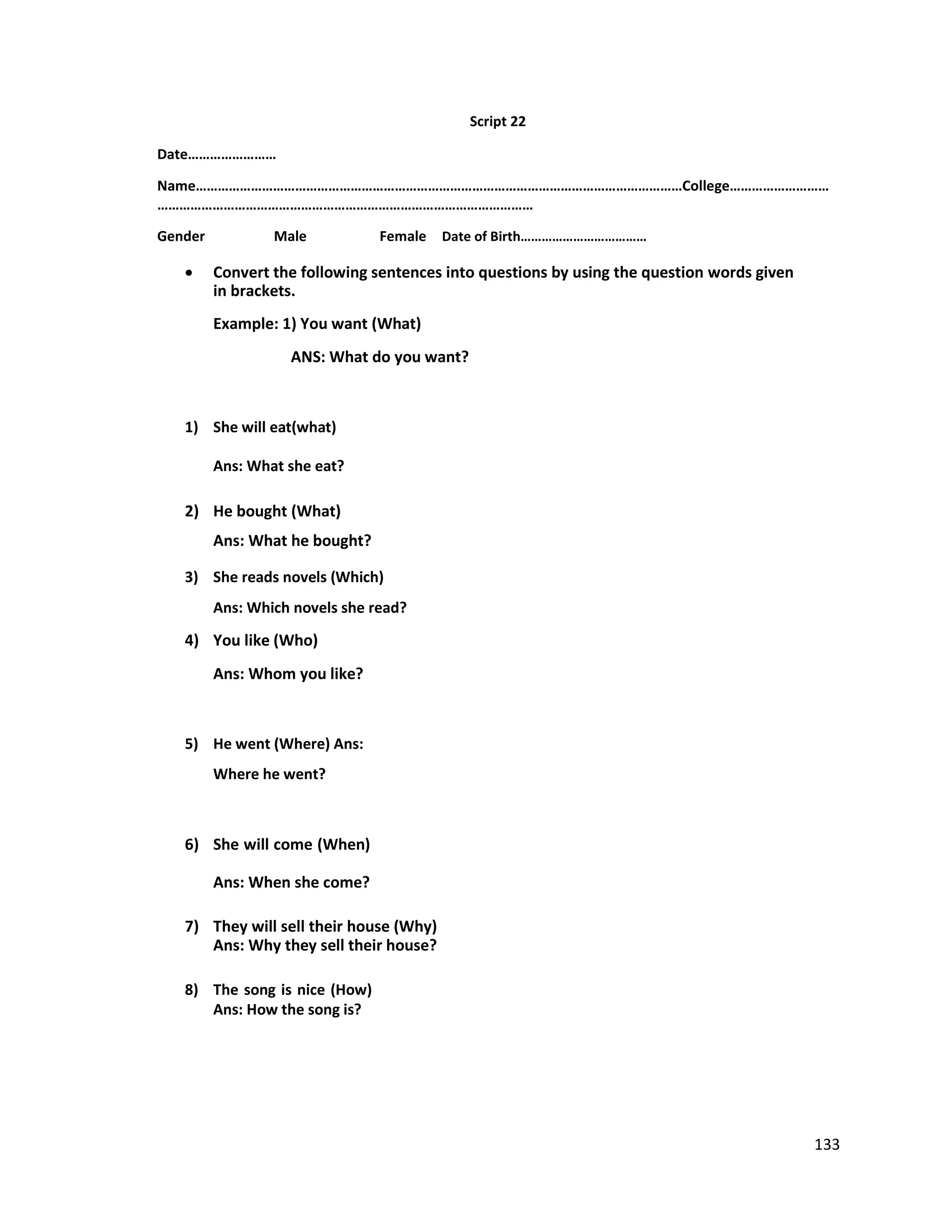 Script 22
Date……………………
Name……………………………………………………………………………………………………………………College………………………
…………………………………………………………………………………………
Gender Male Female Date of Birth………………………………
 Convert the following sentences into questions by using the question words given
in brackets.
Example: 1) You want (What)
ANS: What do you want?
1) She will eat(what)
Ans: What she eat?
2) He bought (What)
Ans: What he bought?
3) She reads novels (Which)
Ans: Which novels she read?
4) You like (Who)
Ans: Whom you like?
5) He went (Where) Ans:
Where he went?
6) She will come (When)
Ans: When she come?
7) They will sell their house (Why)
Ans: Why they sell their house?
8) The song is nice (How)
Ans: How the song is?
133
 