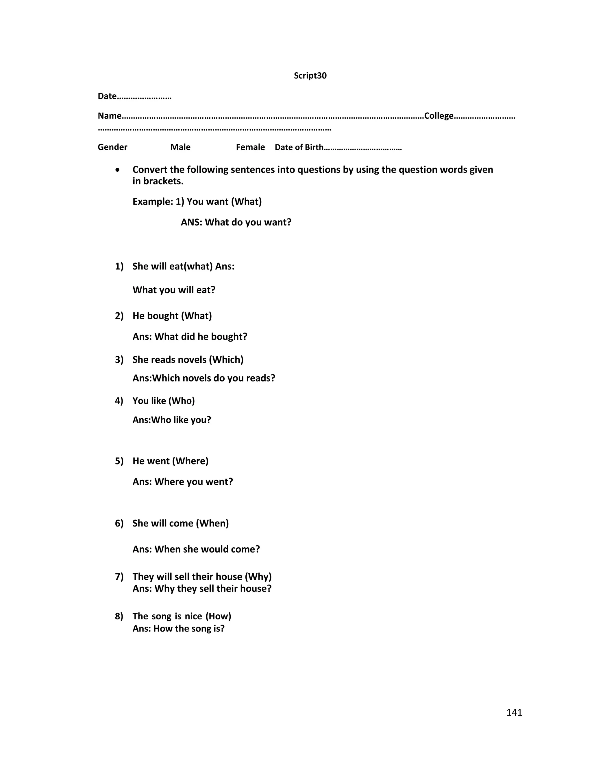 Script30
Date……………………
Name……………………………………………………………………………………………………………………College………………………
…………………………………………………………………………………………
Gender Male Female Date of Birth………………………………
 Convert the following sentences into questions by using the question words given
in brackets.
Example: 1) You want (What)
ANS: What do you want?
1) She will eat(what) Ans:
What you will eat?
2) He bought (What)
Ans: What did he bought?
3) She reads novels (Which)
Ans:Which novels do you reads?
4) You like (Who)
Ans:Who like you?
5) He went (Where)
Ans: Where you went?
6) She will come (When)
Ans: When she would come?
7) They will sell their house (Why)
Ans: Why they sell their house?
8) The song is nice (How)
Ans: How the song is?
141
 