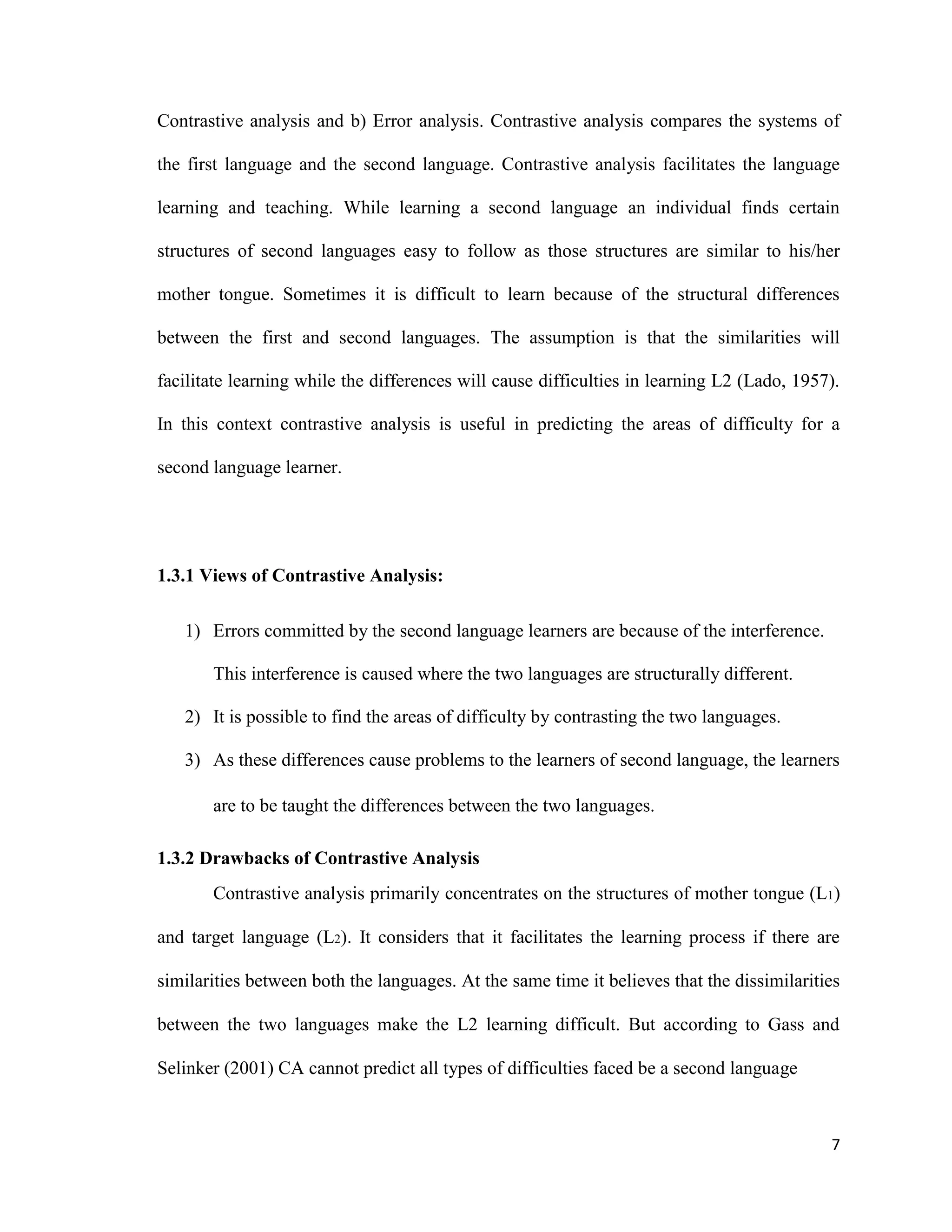 Contrastive analysis and b) Error analysis. Contrastive analysis compares the systems of
the first language and the second language. Contrastive analysis facilitates the language
learning and teaching. While learning a second language an individual finds certain
structures of second languages easy to follow as those structures are similar to his/her
mother tongue. Sometimes it is difficult to learn because of the structural differences
between the first and second languages. The assumption is that the similarities will
facilitate learning while the differences will cause difficulties in learning L2 (Lado, 1957).
In this context contrastive analysis is useful in predicting the areas of difficulty for a
second language learner.
1.3.1 Views of Contrastive Analysis:
1) Errors committed by the second language learners are because of the interference.
This interference is caused where the two languages are structurally different.
2) It is possible to find the areas of difficulty by contrasting the two languages.
3) As these differences cause problems to the learners of second language, the learners
are to be taught the differences between the two languages.
1.3.2 Drawbacks of Contrastive Analysis
Contrastive analysis primarily concentrates on the structures of mother tongue (L1)
and target language (L2). It considers that it facilitates the learning process if there are
similarities between both the languages. At the same time it believes that the dissimilarities
between the two languages make the L2 learning difficult. But according to Gass and
Selinker (2001) CA cannot predict all types of difficulties faced be a second language
7
 