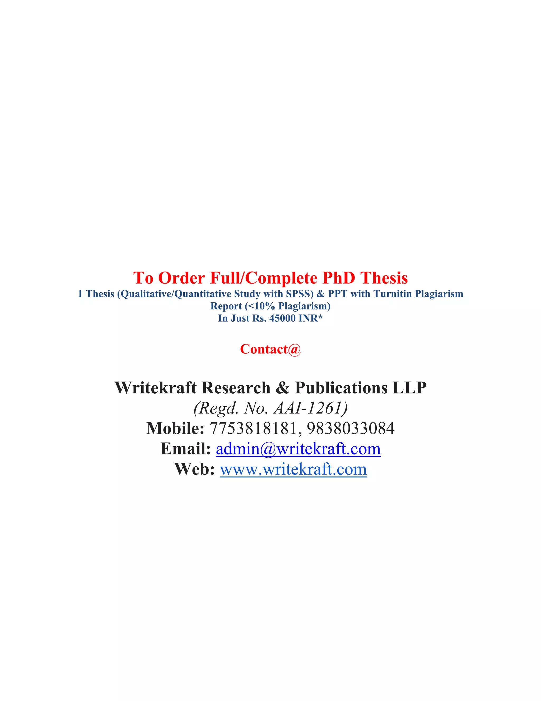 To Order Full/Complete PhD Thesis
1 Thesis (Qualitative/Quantitative Study with SPSS) & PPT with Turnitin Plagiarism
Report (<10% Plagiarism)
In Just Rs. 45000 INR*
Contact@
Writekraft Research & Publications LLP
(Regd. No. AAI-1261)
Mobile: 7753818181, 9838033084
Email: admin@writekraft.com
Web: www.writekraft.com
 