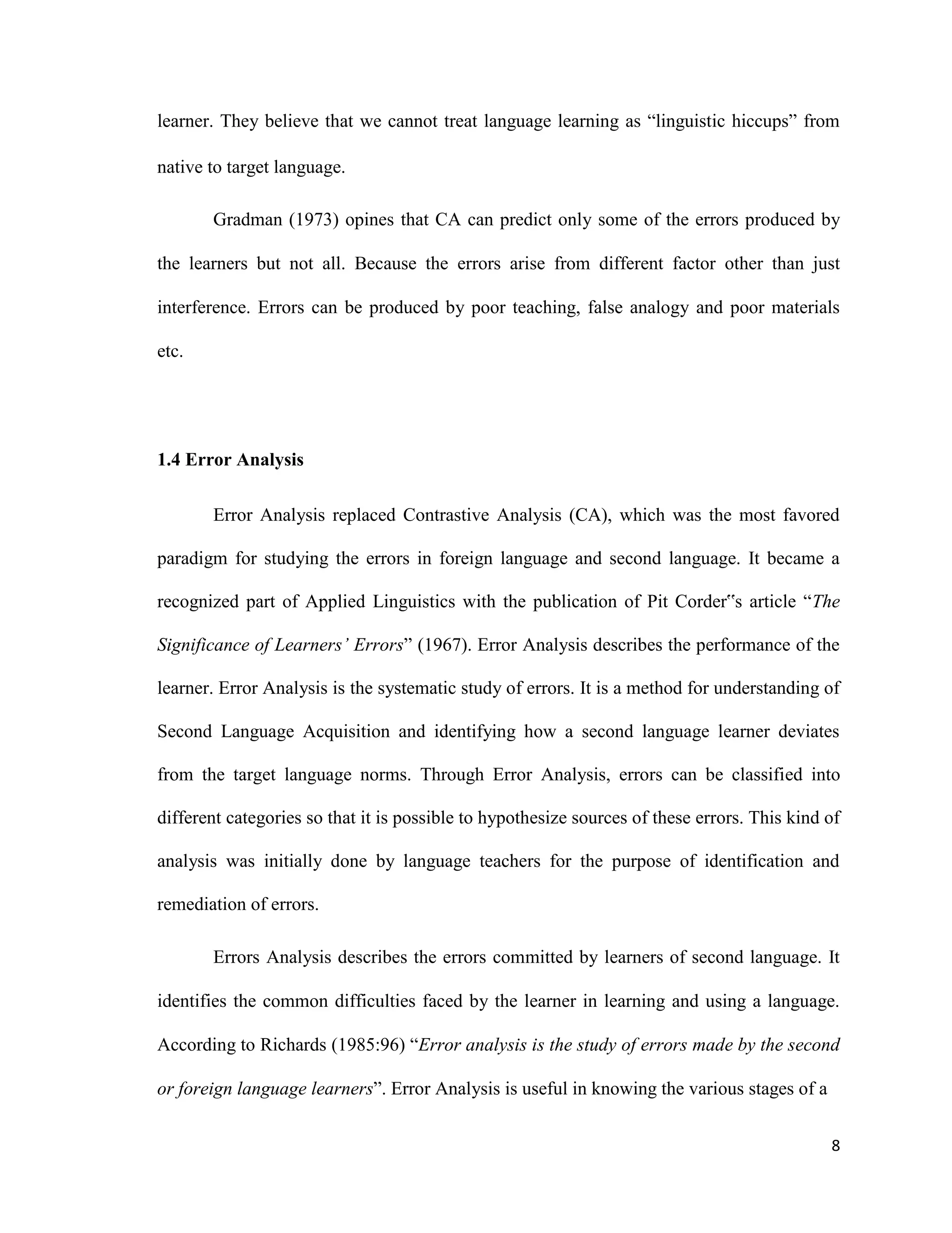 learner. They believe that we cannot treat language learning as “linguistic hiccups” from
native to target language.
Gradman (1973) opines that CA can predict only some of the errors produced by
the learners but not all. Because the errors arise from different factor other than just
interference. Errors can be produced by poor teaching, false analogy and poor materials
etc.
1.4 Error Analysis
Error Analysis replaced Contrastive Analysis (CA), which was the most favored
paradigm for studying the errors in foreign language and second language. It became a
recognized part of Applied Linguistics with the publication of Pit Corder‟s article “The
Significance of Learners’ Errors” (1967). Error Analysis describes the performance of the
learner. Error Analysis is the systematic study of errors. It is a method for understanding of
Second Language Acquisition and identifying how a second language learner deviates
from the target language norms. Through Error Analysis, errors can be classified into
different categories so that it is possible to hypothesize sources of these errors. This kind of
analysis was initially done by language teachers for the purpose of identification and
remediation of errors.
Errors Analysis describes the errors committed by learners of second language. It
identifies the common difficulties faced by the learner in learning and using a language.
According to Richards (1985:96) “Error analysis is the study of errors made by the second
or foreign language learners”. Error Analysis is useful in knowing the various stages of a
8
 