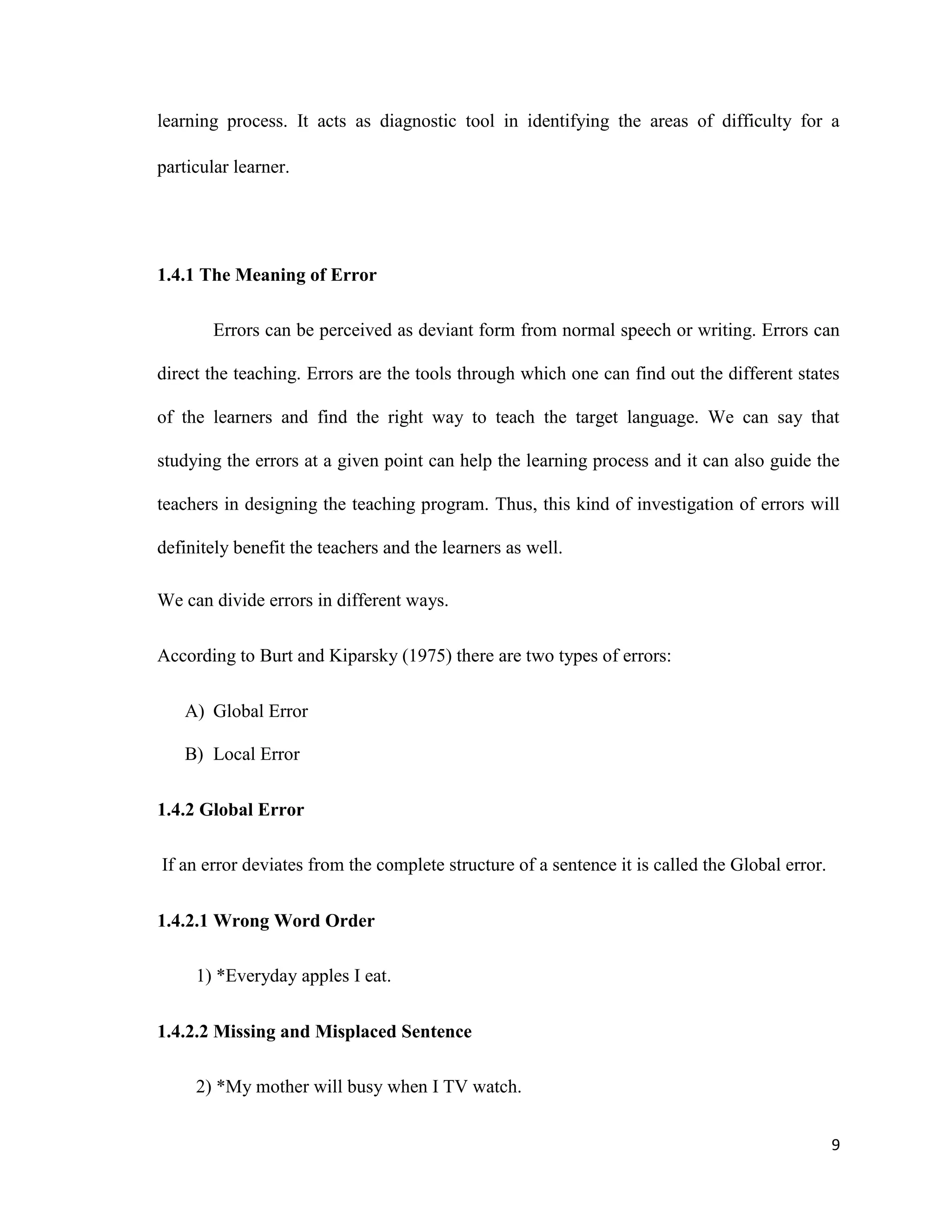 learning process. It acts as diagnostic tool in identifying the areas of difficulty for a
particular learner.
1.4.1 The Meaning of Error
Errors can be perceived as deviant form from normal speech or writing. Errors can
direct the teaching. Errors are the tools through which one can find out the different states
of the learners and find the right way to teach the target language. We can say that
studying the errors at a given point can help the learning process and it can also guide the
teachers in designing the teaching program. Thus, this kind of investigation of errors will
definitely benefit the teachers and the learners as well.
We can divide errors in different ways.
According to Burt and Kiparsky (1975) there are two types of errors:
A) Global Error
B) Local Error
1.4.2 Global Error
If an error deviates from the complete structure of a sentence it is called the Global error.
1.4.2.1 Wrong Word Order
1) *Everyday apples I eat.
1.4.2.2 Missing and Misplaced Sentence
2) *My mother will busy when I TV watch.
9
 