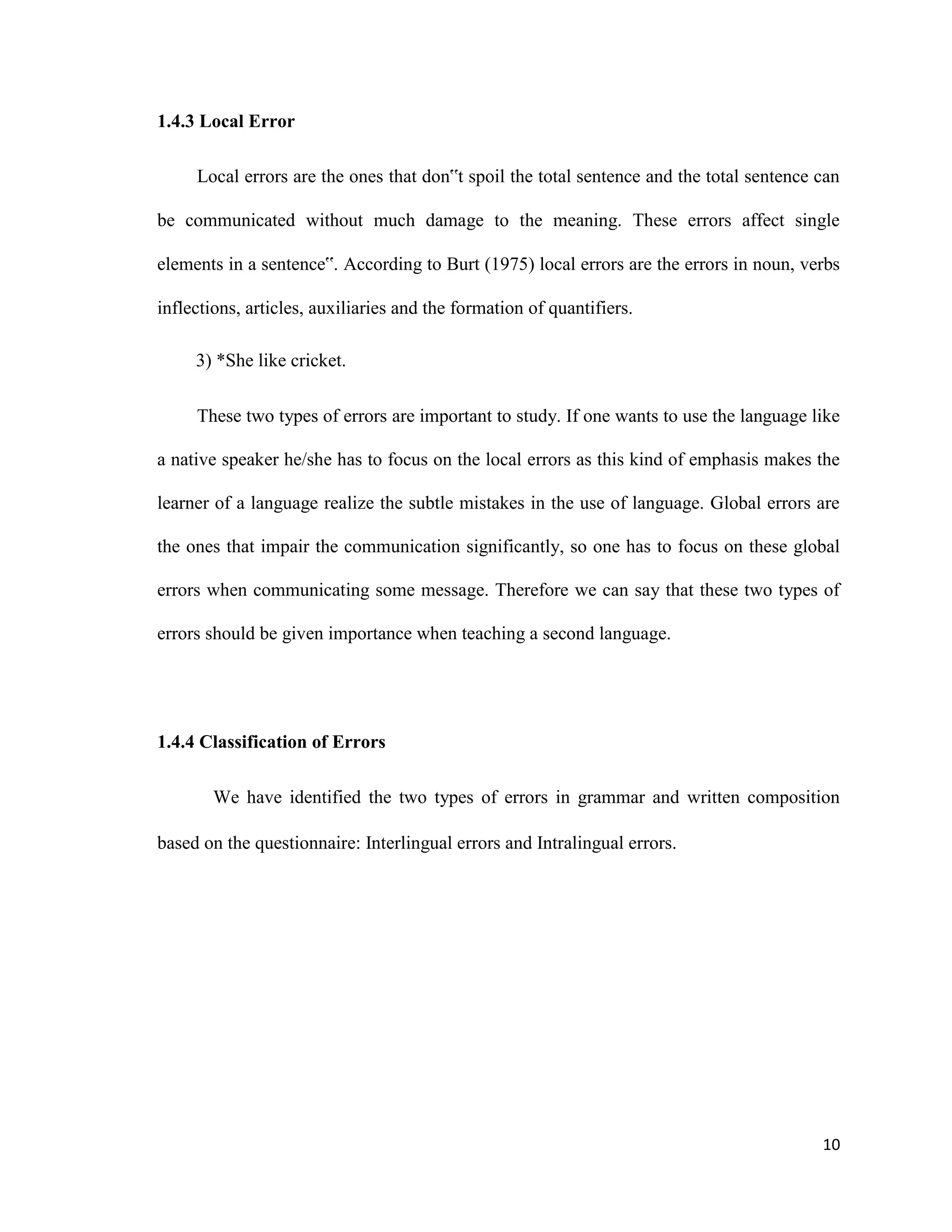1.4.3 Local Error
Local errors are the ones that don‟t spoil the total sentence and the total sentence can
be communicated without much damage to the meaning. These errors affect single
elements in a sentence‟. According to Burt (1975) local errors are the errors in noun, verbs
inflections, articles, auxiliaries and the formation of quantifiers.
3) *She like cricket.
These two types of errors are important to study. If one wants to use the language like
a native speaker he/she has to focus on the local errors as this kind of emphasis makes the
learner of a language realize the subtle mistakes in the use of language. Global errors are
the ones that impair the communication significantly, so one has to focus on these global
errors when communicating some message. Therefore we can say that these two types of
errors should be given importance when teaching a second language.
1.4.4 Classification of Errors
We have identified the two types of errors in grammar and written composition
based on the questionnaire: Interlingual errors and Intralingual errors.
10
 