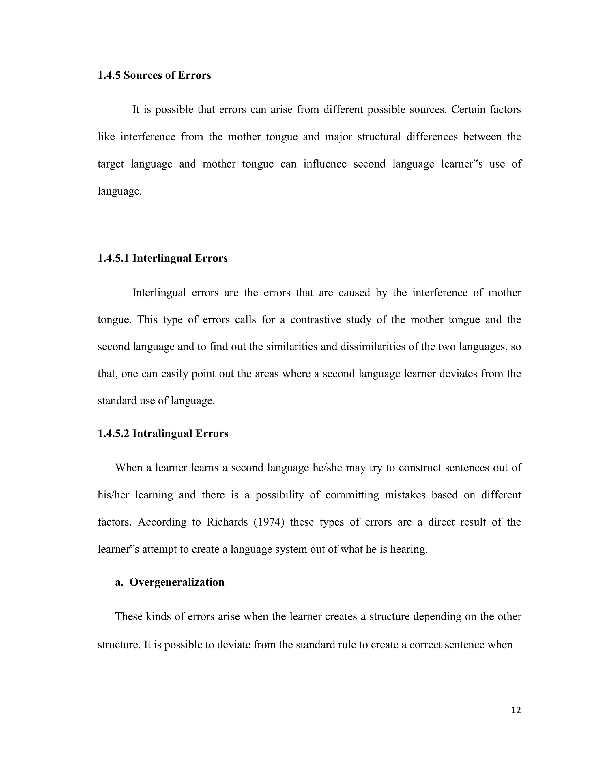 1.4.5 Sources of Errors
It is possible that errors can arise from different possible sources. Certain factors
like interference from the mother tongue and major structural differences between the
target language and mother tongue can influence second language learner‟s use of
language.
1.4.5.1 Interlingual Errors
Interlingual errors are the errors that are caused by the interference of mother
tongue. This type of errors calls for a contrastive study of the mother tongue and the
second language and to find out the similarities and dissimilarities of the two languages, so
that, one can easily point out the areas where a second language learner deviates from the
standard use of language.
1.4.5.2 Intralingual Errors
When a learner learns a second language he/she may try to construct sentences out of
his/her learning and there is a possibility of committing mistakes based on different
factors. According to Richards (1974) these types of errors are a direct result of the
learner‟s attempt to create a language system out of what he is hearing.
a. Overgeneralization
These kinds of errors arise when the learner creates a structure depending on the other
structure. It is possible to deviate from the standard rule to create a correct sentence when
12
 