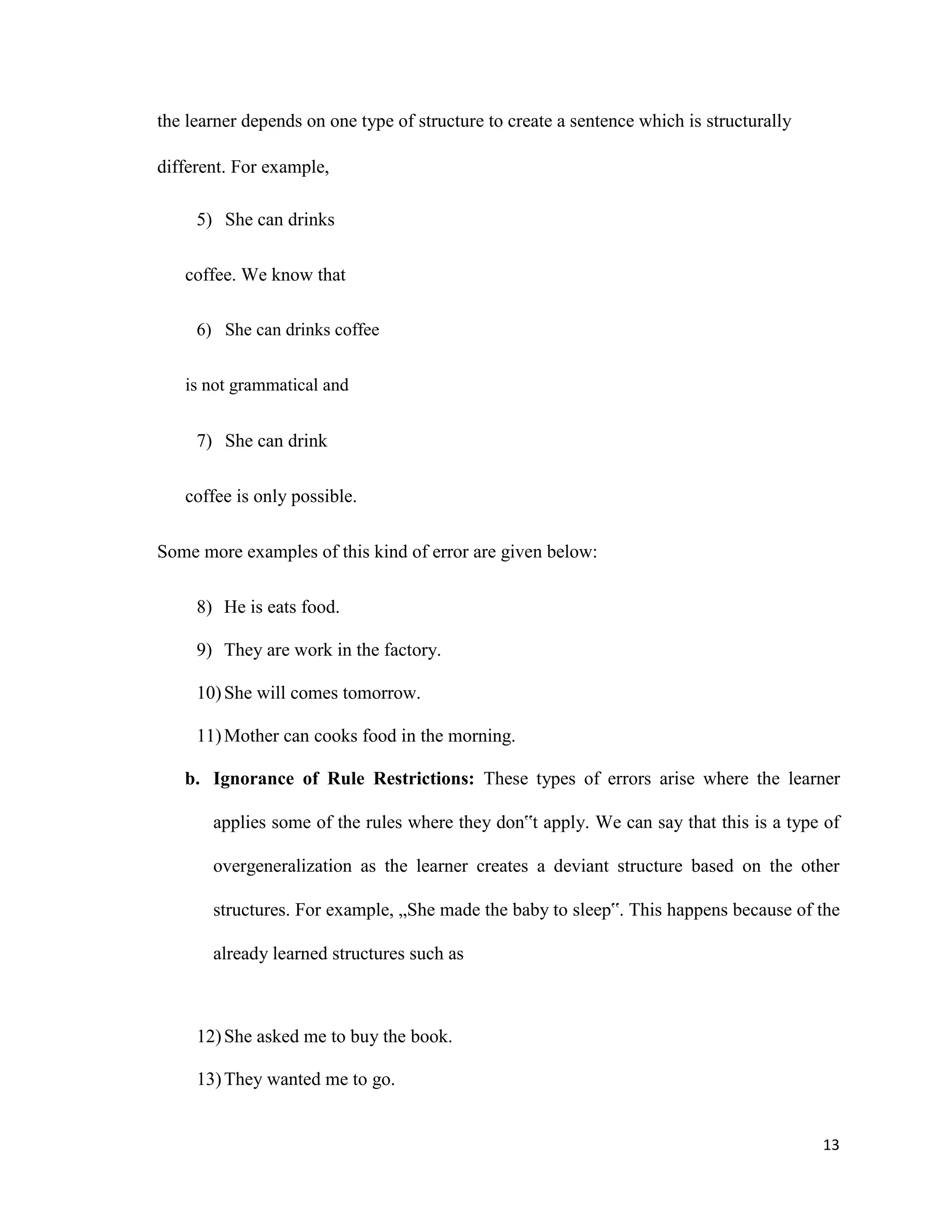 the learner depends on one type of structure to create a sentence which is structurally
different. For example,
5) She can drinks
coffee. We know that
6) She can drinks coffee
is not grammatical and
7) She can drink
coffee is only possible.
Some more examples of this kind of error are given below:
8) He is eats food.
9) They are work in the factory.
10)She will comes tomorrow.
11)Mother can cooks food in the morning.
b. Ignorance of Rule Restrictions: These types of errors arise where the learner
applies some of the rules where they don‟t apply. We can say that this is a type of
overgeneralization as the learner creates a deviant structure based on the other
structures. For example, „She made the baby to sleep‟. This happens because of the
already learned structures such as
12)She asked me to buy the book.
13)They wanted me to go.
13
 