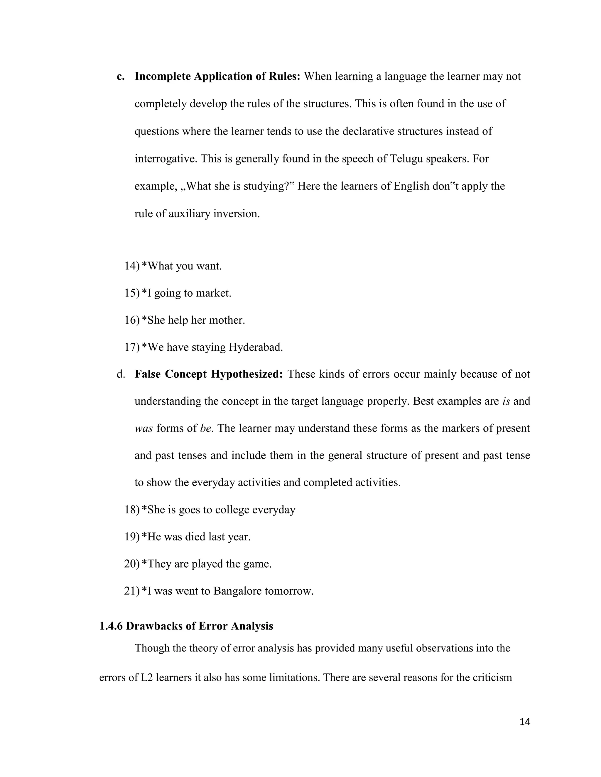 c. Incomplete Application of Rules: When learning a language the learner may not
completely develop the rules of the structures. This is often found in the use of
questions where the learner tends to use the declarative structures instead of
interrogative. This is generally found in the speech of Telugu speakers. For
example, „What she is studying?‟ Here the learners of English don‟t apply the
rule of auxiliary inversion.
14)*What you want.
15)*I going to market.
16)*She help her mother.
17)*We have staying Hyderabad.
d. False Concept Hypothesized: These kinds of errors occur mainly because of not
understanding the concept in the target language properly. Best examples are is and
was forms of be. The learner may understand these forms as the markers of present
and past tenses and include them in the general structure of present and past tense
to show the everyday activities and completed activities.
18)*She is goes to college everyday
19)*He was died last year.
20)*They are played the game.
21)*I was went to Bangalore tomorrow.
1.4.6 Drawbacks of Error Analysis
Though the theory of error analysis has provided many useful observations into the
errors of L2 learners it also has some limitations. There are several reasons for the criticism
14
 