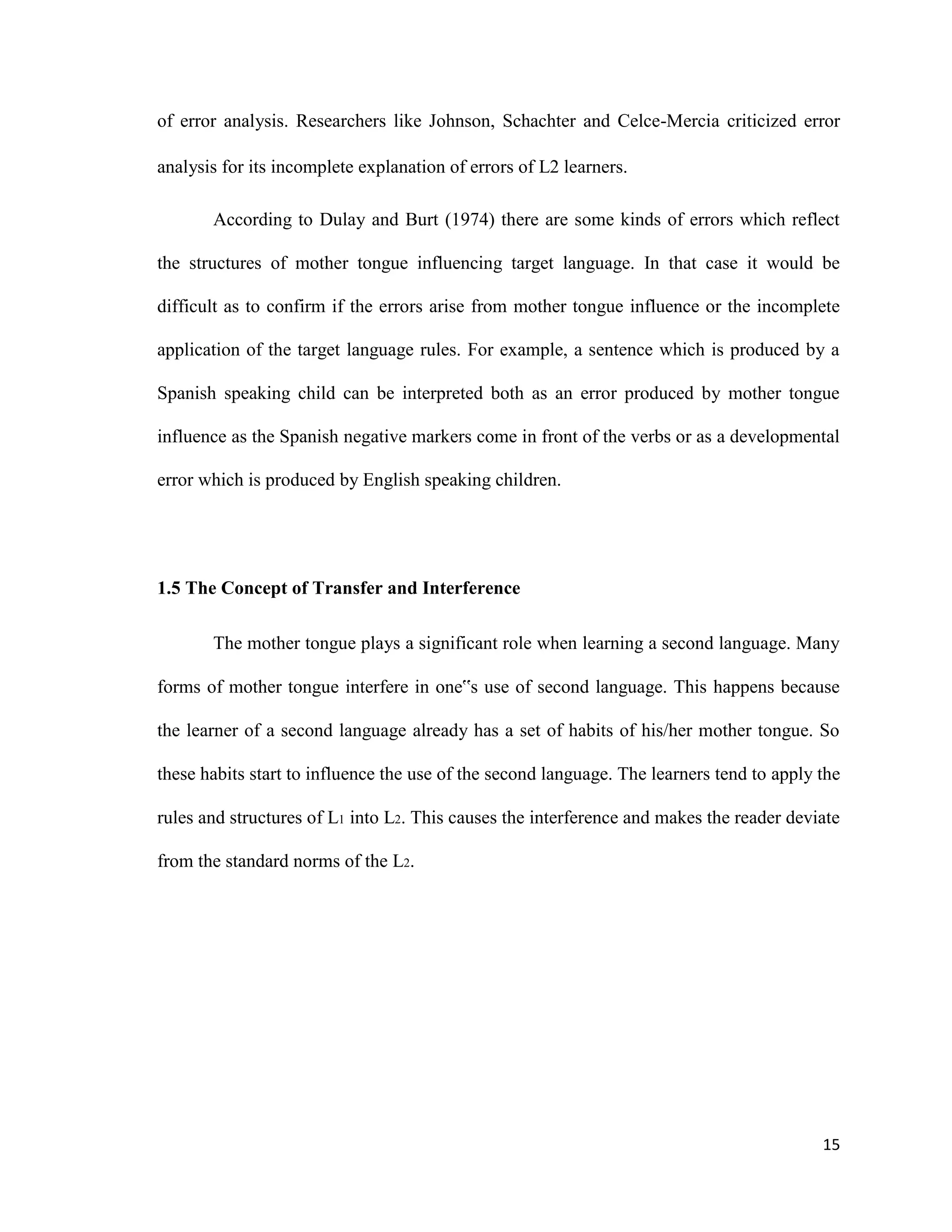 of error analysis. Researchers like Johnson, Schachter and Celce-Mercia criticized error
analysis for its incomplete explanation of errors of L2 learners.
According to Dulay and Burt (1974) there are some kinds of errors which reflect
the structures of mother tongue influencing target language. In that case it would be
difficult as to confirm if the errors arise from mother tongue influence or the incomplete
application of the target language rules. For example, a sentence which is produced by a
Spanish speaking child can be interpreted both as an error produced by mother tongue
influence as the Spanish negative markers come in front of the verbs or as a developmental
error which is produced by English speaking children.
1.5 The Concept of Transfer and Interference
The mother tongue plays a significant role when learning a second language. Many
forms of mother tongue interfere in one‟s use of second language. This happens because
the learner of a second language already has a set of habits of his/her mother tongue. So
these habits start to influence the use of the second language. The learners tend to apply the
rules and structures of L1 into L2. This causes the interference and makes the reader deviate
from the standard norms of the L2.
15
 