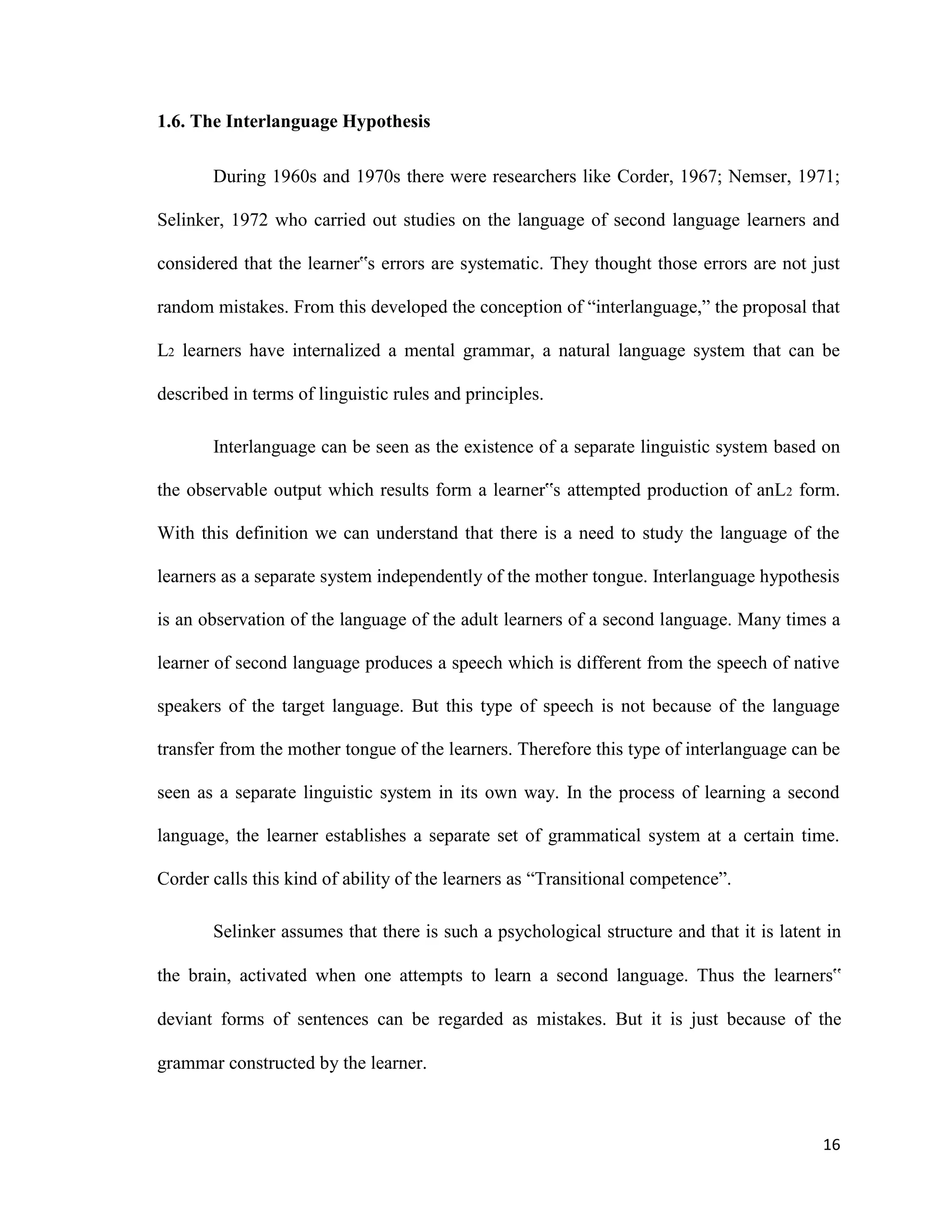 1.6. The Interlanguage Hypothesis
During 1960s and 1970s there were researchers like Corder, 1967; Nemser, 1971;
Selinker, 1972 who carried out studies on the language of second language learners and
considered that the learner‟s errors are systematic. They thought those errors are not just
random mistakes. From this developed the conception of “interlanguage,” the proposal that
L2 learners have internalized a mental grammar, a natural language system that can be
described in terms of linguistic rules and principles.
Interlanguage can be seen as the existence of a separate linguistic system based on
the observable output which results form a learner‟s attempted production of anL2 form.
With this definition we can understand that there is a need to study the language of the
learners as a separate system independently of the mother tongue. Interlanguage hypothesis
is an observation of the language of the adult learners of a second language. Many times a
learner of second language produces a speech which is different from the speech of native
speakers of the target language. But this type of speech is not because of the language
transfer from the mother tongue of the learners. Therefore this type of interlanguage can be
seen as a separate linguistic system in its own way. In the process of learning a second
language, the learner establishes a separate set of grammatical system at a certain time.
Corder calls this kind of ability of the learners as “Transitional competence”.
Selinker assumes that there is such a psychological structure and that it is latent in
the brain, activated when one attempts to learn a second language. Thus the learners‟
deviant forms of sentences can be regarded as mistakes. But it is just because of the
grammar constructed by the learner.
16
 
