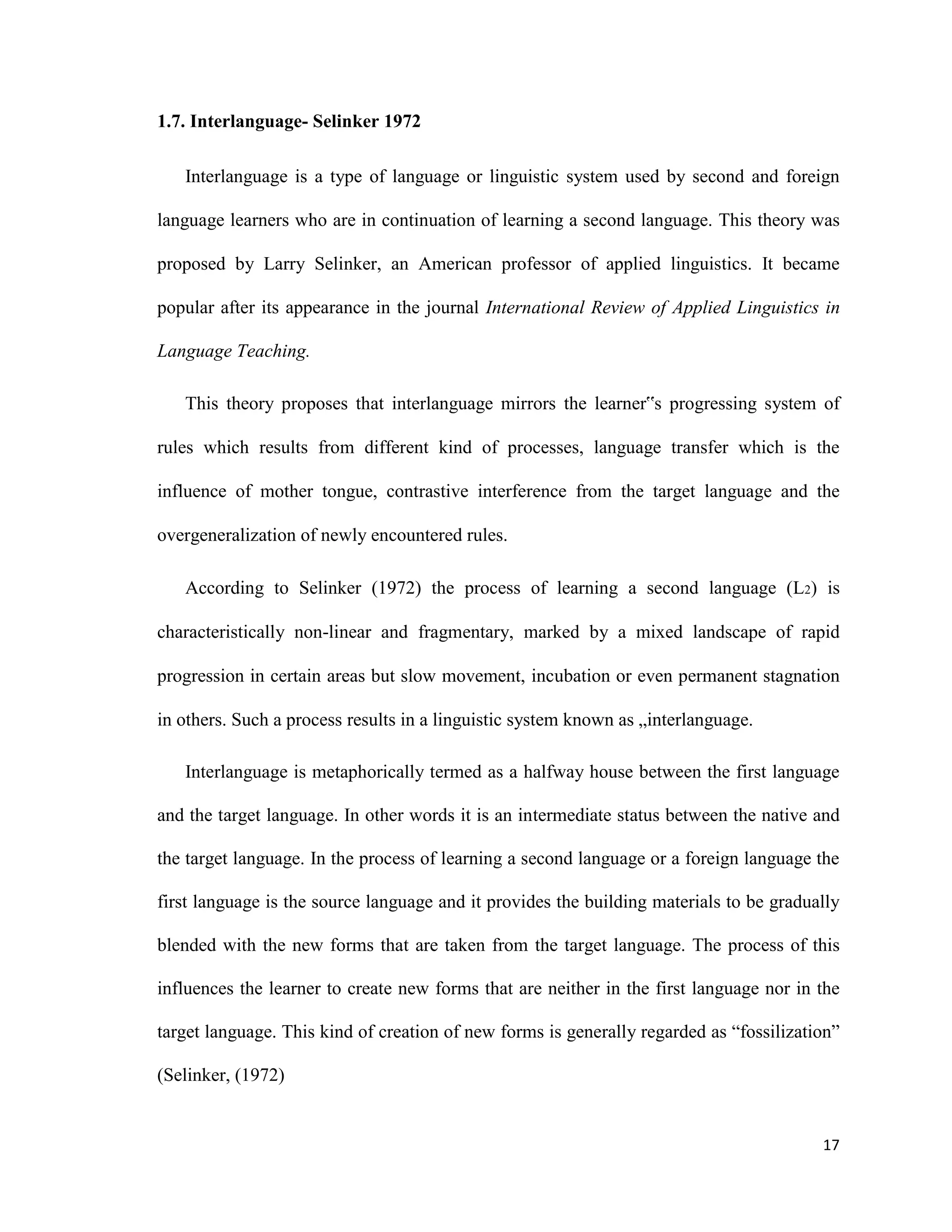 1.7. Interlanguage- Selinker 1972
Interlanguage is a type of language or linguistic system used by second and foreign
language learners who are in continuation of learning a second language. This theory was
proposed by Larry Selinker, an American professor of applied linguistics. It became
popular after its appearance in the journal International Review of Applied Linguistics in
Language Teaching.
This theory proposes that interlanguage mirrors the learner‟s progressing system of
rules which results from different kind of processes, language transfer which is the
influence of mother tongue, contrastive interference from the target language and the
overgeneralization of newly encountered rules.
According to Selinker (1972) the process of learning a second language (L2) is
characteristically non-linear and fragmentary, marked by a mixed landscape of rapid
progression in certain areas but slow movement, incubation or even permanent stagnation
in others. Such a process results in a linguistic system known as „interlanguage.
Interlanguage is metaphorically termed as a halfway house between the first language
and the target language. In other words it is an intermediate status between the native and
the target language. In the process of learning a second language or a foreign language the
first language is the source language and it provides the building materials to be gradually
blended with the new forms that are taken from the target language. The process of this
influences the learner to create new forms that are neither in the first language nor in the
target language. This kind of creation of new forms is generally regarded as “fossilization”
(Selinker, (1972)
17
 