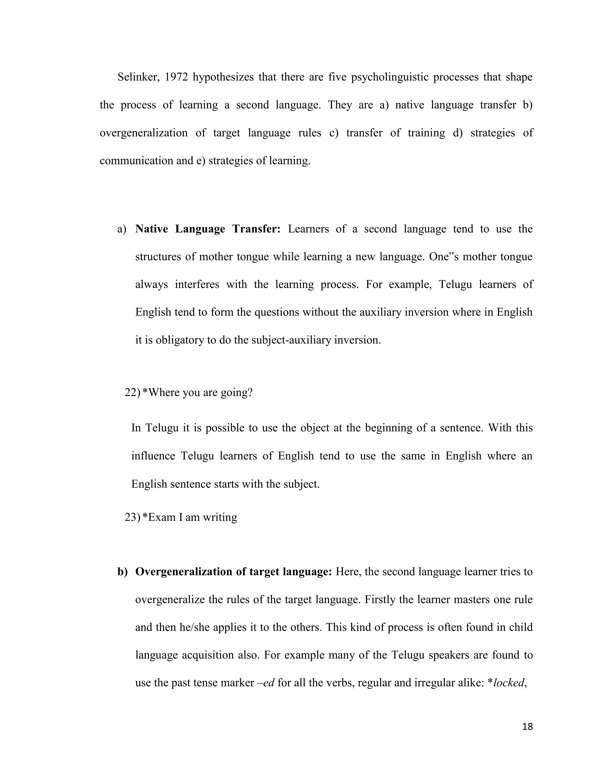 Selinker, 1972 hypothesizes that there are five psycholinguistic processes that shape
the process of learning a second language. They are a) native language transfer b)
overgeneralization of target language rules c) transfer of training d) strategies of
communication and e) strategies of learning.
a) Native Language Transfer: Learners of a second language tend to use the
structures of mother tongue while learning a new language. One‟s mother tongue
always interferes with the learning process. For example, Telugu learners of
English tend to form the questions without the auxiliary inversion where in English
it is obligatory to do the subject-auxiliary inversion.
22)*Where you are going?
In Telugu it is possible to use the object at the beginning of a sentence. With this
influence Telugu learners of English tend to use the same in English where an
English sentence starts with the subject.
23)*Exam I am writing
b) Overgeneralization of target language: Here, the second language learner tries to
overgeneralize the rules of the target language. Firstly the learner masters one rule
and then he/she applies it to the others. This kind of process is often found in child
language acquisition also. For example many of the Telugu speakers are found to
use the past tense marker –ed for all the verbs, regular and irregular alike: *locked,
18
 
