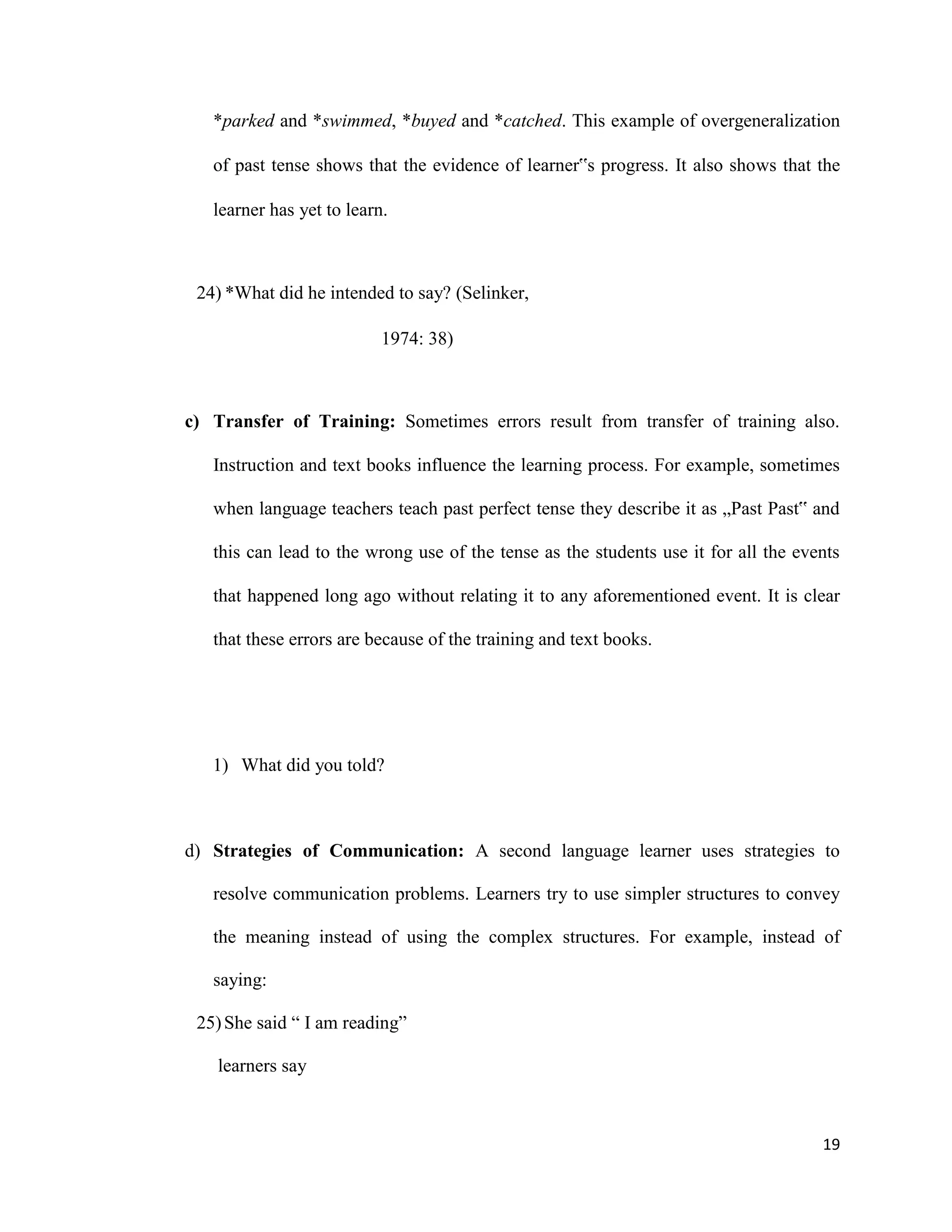 *parked and *swimmed, *buyed and *catched. This example of overgeneralization
of past tense shows that the evidence of learner‟s progress. It also shows that the
learner has yet to learn.
24) *What did he intended to say? (Selinker,
1974: 38)
c) Transfer of Training: Sometimes errors result from transfer of training also.
Instruction and text books influence the learning process. For example, sometimes
when language teachers teach past perfect tense they describe it as „Past Past‟ and
this can lead to the wrong use of the tense as the students use it for all the events
that happened long ago without relating it to any aforementioned event. It is clear
that these errors are because of the training and text books.
1) What did you told?
d) Strategies of Communication: A second language learner uses strategies to
resolve communication problems. Learners try to use simpler structures to convey
the meaning instead of using the complex structures. For example, instead of
saying:
25)She said “ I am reading”
learners say
19
 