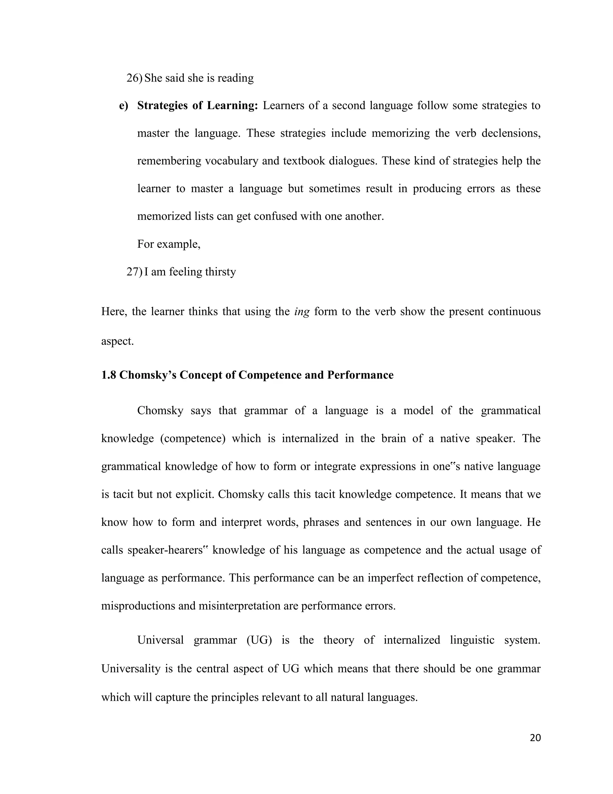 26)She said she is reading
e) Strategies of Learning: Learners of a second language follow some strategies to
master the language. These strategies include memorizing the verb declensions,
remembering vocabulary and textbook dialogues. These kind of strategies help the
learner to master a language but sometimes result in producing errors as these
memorized lists can get confused with one another.
For example,
27)I am feeling thirsty
Here, the learner thinks that using the ing form to the verb show the present continuous
aspect.
1.8 Chomsky’s Concept of Competence and Performance
Chomsky says that grammar of a language is a model of the grammatical
knowledge (competence) which is internalized in the brain of a native speaker. The
grammatical knowledge of how to form or integrate expressions in one‟s native language
is tacit but not explicit. Chomsky calls this tacit knowledge competence. It means that we
know how to form and interpret words, phrases and sentences in our own language. He
calls speaker-hearers‟ knowledge of his language as competence and the actual usage of
language as performance. This performance can be an imperfect reflection of competence,
misproductions and misinterpretation are performance errors.
Universal grammar (UG) is the theory of internalized linguistic system.
Universality is the central aspect of UG which means that there should be one grammar
which will capture the principles relevant to all natural languages.
20
 