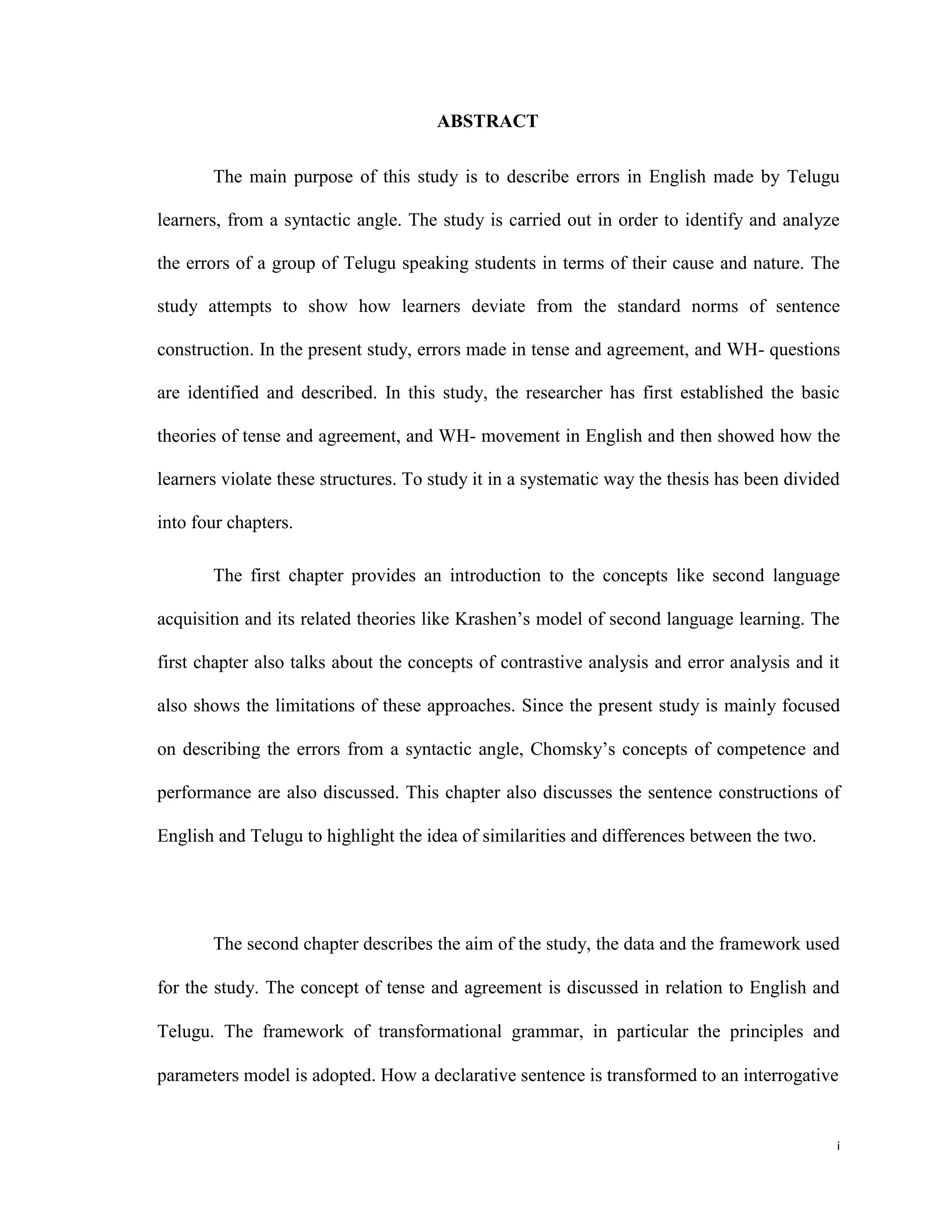 ABSTRACT
The main purpose of this study is to describe errors in English made by Telugu
learners, from a syntactic angle. The study is carried out in order to identify and analyze
the errors of a group of Telugu speaking students in terms of their cause and nature. The
study attempts to show how learners deviate from the standard norms of sentence
construction. In the present study, errors made in tense and agreement, and WH- questions
are identified and described. In this study, the researcher has first established the basic
theories of tense and agreement, and WH- movement in English and then showed how the
learners violate these structures. To study it in a systematic way the thesis has been divided
into four chapters.
The first chapter provides an introduction to the concepts like second language
acquisition and its related theories like Krashen’s model of second language learning. The
first chapter also talks about the concepts of contrastive analysis and error analysis and it
also shows the limitations of these approaches. Since the present study is mainly focused
on describing the errors from a syntactic angle, Chomsky’s concepts of competence and
performance are also discussed. This chapter also discusses the sentence constructions of
English and Telugu to highlight the idea of similarities and differences between the two.
The second chapter describes the aim of the study, the data and the framework used
for the study. The concept of tense and agreement is discussed in relation to English and
Telugu. The framework of transformational grammar, in particular the principles and
parameters model is adopted. How a declarative sentence is transformed to an interrogative
i
 