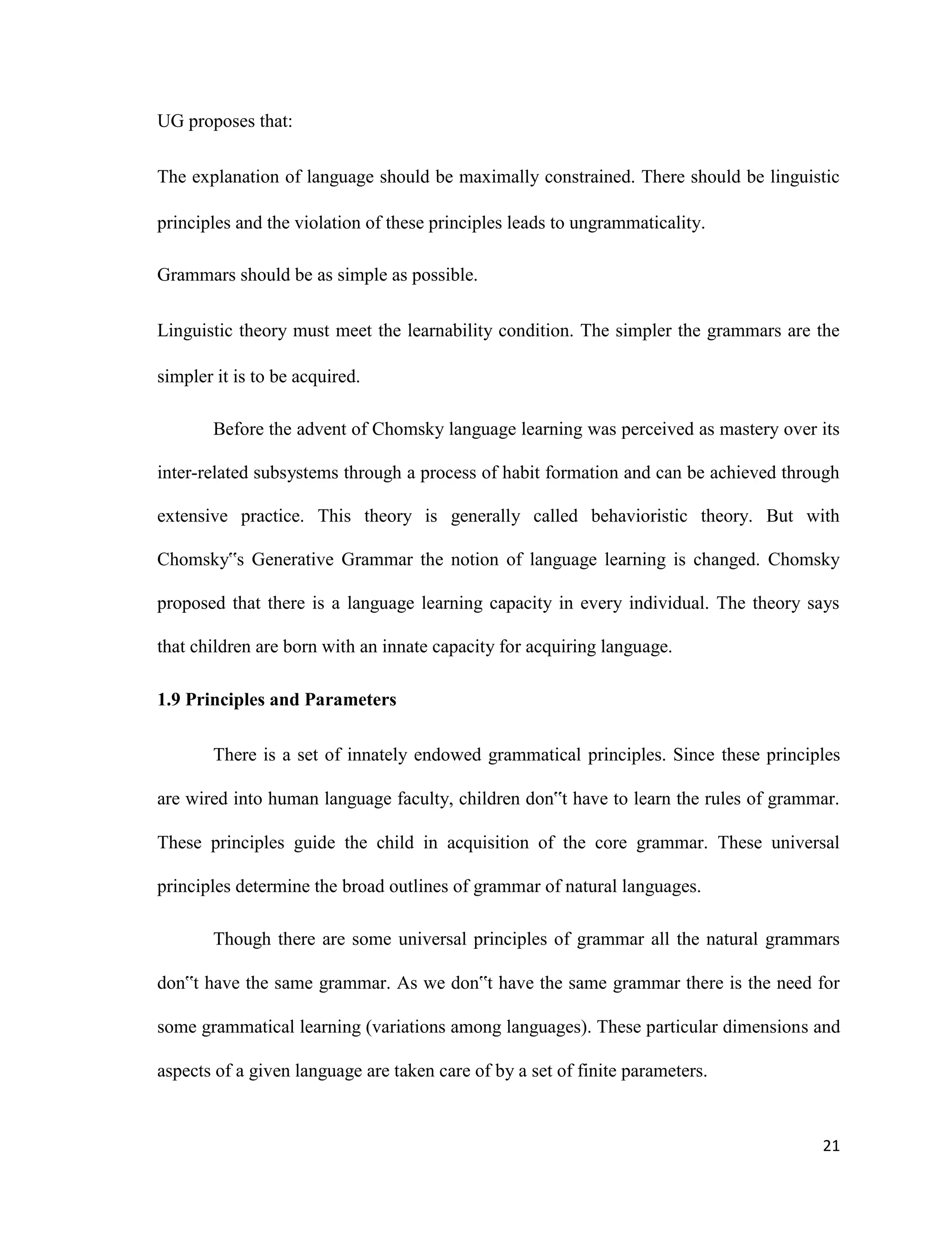 UG proposes that:
The explanation of language should be maximally constrained. There should be linguistic
principles and the violation of these principles leads to ungrammaticality.
Grammars should be as simple as possible.
Linguistic theory must meet the learnability condition. The simpler the grammars are the
simpler it is to be acquired.
Before the advent of Chomsky language learning was perceived as mastery over its
inter-related subsystems through a process of habit formation and can be achieved through
extensive practice. This theory is generally called behavioristic theory. But with
Chomsky‟s Generative Grammar the notion of language learning is changed. Chomsky
proposed that there is a language learning capacity in every individual. The theory says
that children are born with an innate capacity for acquiring language.
1.9 Principles and Parameters
There is a set of innately endowed grammatical principles. Since these principles
are wired into human language faculty, children don‟t have to learn the rules of grammar.
These principles guide the child in acquisition of the core grammar. These universal
principles determine the broad outlines of grammar of natural languages.
Though there are some universal principles of grammar all the natural grammars
don‟t have the same grammar. As we don‟t have the same grammar there is the need for
some grammatical learning (variations among languages). These particular dimensions and
aspects of a given language are taken care of by a set of finite parameters.
21
 
