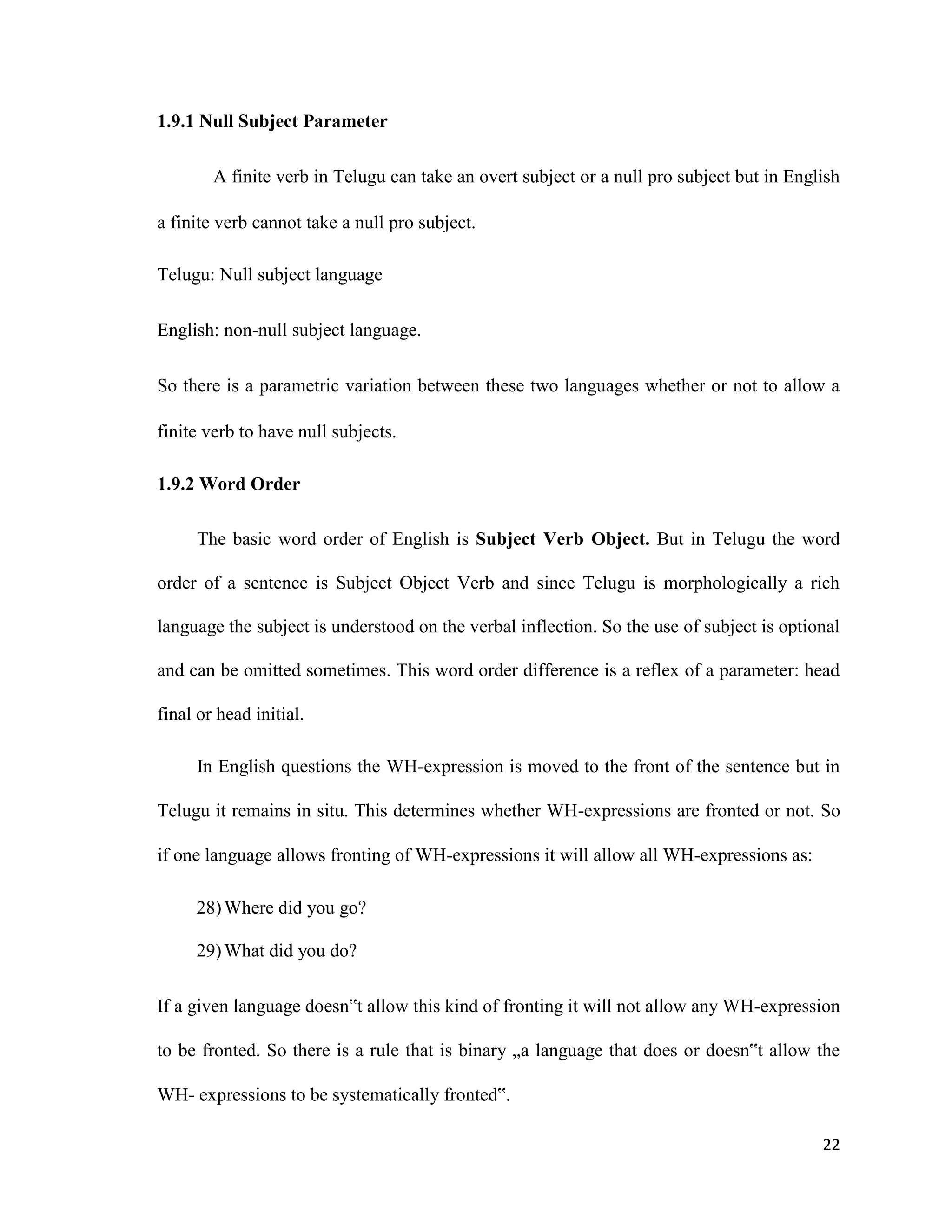 1.9.1 Null Subject Parameter
A finite verb in Telugu can take an overt subject or a null pro subject but in English
a finite verb cannot take a null pro subject.
Telugu: Null subject language
English: non-null subject language.
So there is a parametric variation between these two languages whether or not to allow a
finite verb to have null subjects.
1.9.2 Word Order
The basic word order of English is Subject Verb Object. But in Telugu the word
order of a sentence is Subject Object Verb and since Telugu is morphologically a rich
language the subject is understood on the verbal inflection. So the use of subject is optional
and can be omitted sometimes. This word order difference is a reflex of a parameter: head
final or head initial.
In English questions the WH-expression is moved to the front of the sentence but in
Telugu it remains in situ. This determines whether WH-expressions are fronted or not. So
if one language allows fronting of WH-expressions it will allow all WH-expressions as:
28)Where did you go?
29)What did you do?
If a given language doesn‟t allow this kind of fronting it will not allow any WH-expression
to be fronted. So there is a rule that is binary „a language that does or doesn‟t allow the
WH- expressions to be systematically fronted‟.
22
 