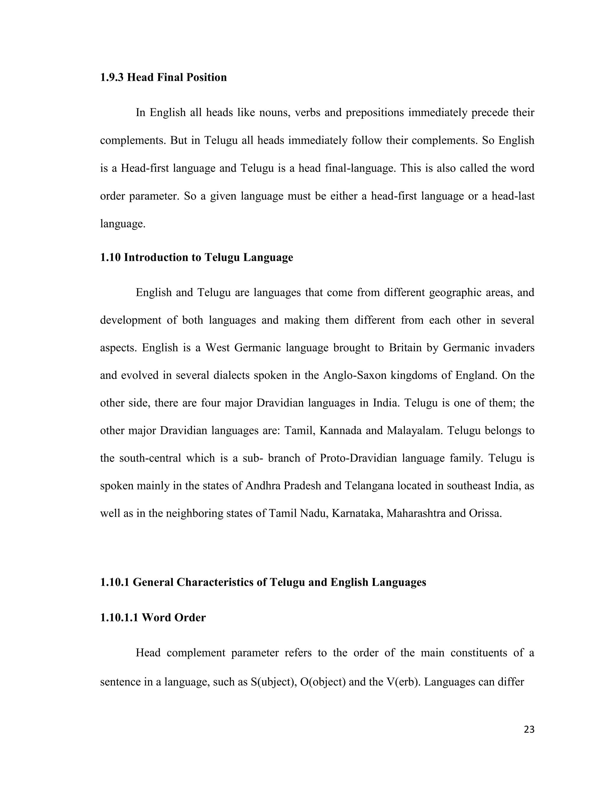1.9.3 Head Final Position
In English all heads like nouns, verbs and prepositions immediately precede their
complements. But in Telugu all heads immediately follow their complements. So English
is a Head-first language and Telugu is a head final-language. This is also called the word
order parameter. So a given language must be either a head-first language or a head-last
language.
1.10 Introduction to Telugu Language
English and Telugu are languages that come from different geographic areas, and
development of both languages and making them different from each other in several
aspects. English is a West Germanic language brought to Britain by Germanic invaders
and evolved in several dialects spoken in the Anglo-Saxon kingdoms of England. On the
other side, there are four major Dravidian languages in India. Telugu is one of them; the
other major Dravidian languages are: Tamil, Kannada and Malayalam. Telugu belongs to
the south-central which is a sub- branch of Proto-Dravidian language family. Telugu is
spoken mainly in the states of Andhra Pradesh and Telangana located in southeast India, as
well as in the neighboring states of Tamil Nadu, Karnataka, Maharashtra and Orissa.
1.10.1 General Characteristics of Telugu and English Languages
1.10.1.1 Word Order
Head complement parameter refers to the order of the main constituents of a
sentence in a language, such as S(ubject), O(object) and the V(erb). Languages can differ
23
 