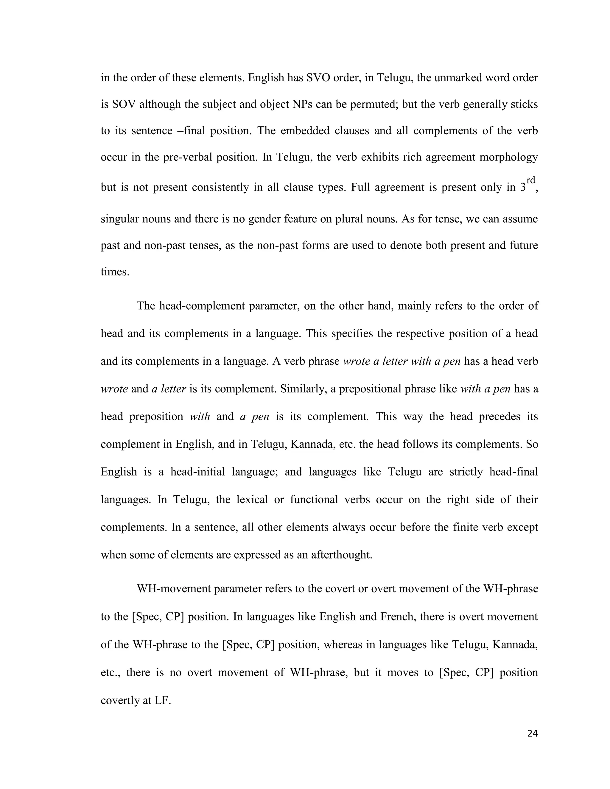in the order of these elements. English has SVO order, in Telugu, the unmarked word order
is SOV although the subject and object NPs can be permuted; but the verb generally sticks
to its sentence –final position. The embedded clauses and all complements of the verb
occur in the pre-verbal position. In Telugu, the verb exhibits rich agreement morphology
but is not present consistently in all clause types. Full agreement is present only in 3
rd
,
singular nouns and there is no gender feature on plural nouns. As for tense, we can assume
past and non-past tenses, as the non-past forms are used to denote both present and future
times.
The head-complement parameter, on the other hand, mainly refers to the order of
head and its complements in a language. This specifies the respective position of a head
and its complements in a language. A verb phrase wrote a letter with a pen has a head verb
wrote and a letter is its complement. Similarly, a prepositional phrase like with a pen has a
head preposition with and a pen is its complement. This way the head precedes its
complement in English, and in Telugu, Kannada, etc. the head follows its complements. So
English is a head-initial language; and languages like Telugu are strictly head-final
languages. In Telugu, the lexical or functional verbs occur on the right side of their
complements. In a sentence, all other elements always occur before the finite verb except
when some of elements are expressed as an afterthought.
WH-movement parameter refers to the covert or overt movement of the WH-phrase
to the [Spec, CP] position. In languages like English and French, there is overt movement
of the WH-phrase to the [Spec, CP] position, whereas in languages like Telugu, Kannada,
etc., there is no overt movement of WH-phrase, but it moves to [Spec, CP] position
covertly at LF.
24
 