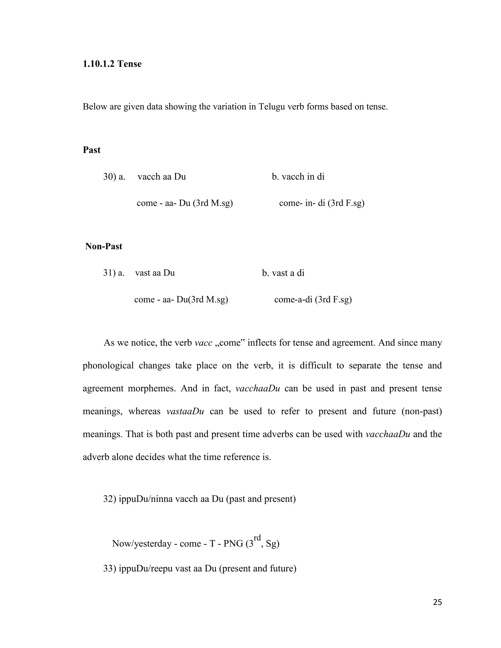 1.10.1.2 Tense
Below are given data showing the variation in Telugu verb forms based on tense.
Past
30) a. vacch aa Du b. vacch in di
come - aa- Du (3rd M.sg) come- in- di (3rd F.sg)
Non-Past
31) a. vast aa Du b. vast a di
come - aa- Du(3rd M.sg) come-a-di (3rd F.sg)
As we notice, the verb vacc „come‟ inflects for tense and agreement. And since many
phonological changes take place on the verb, it is difficult to separate the tense and
agreement morphemes. And in fact, vacchaaDu can be used in past and present tense
meanings, whereas vastaaDu can be used to refer to present and future (non-past)
meanings. That is both past and present time adverbs can be used with vacchaaDu and the
adverb alone decides what the time reference is.
32) ippuDu/ninna vacch aa Du (past and present)
Now/yesterday - come - T - PNG (3
rd
, Sg)
33) ippuDu/reepu vast aa Du (present and future)
25
 