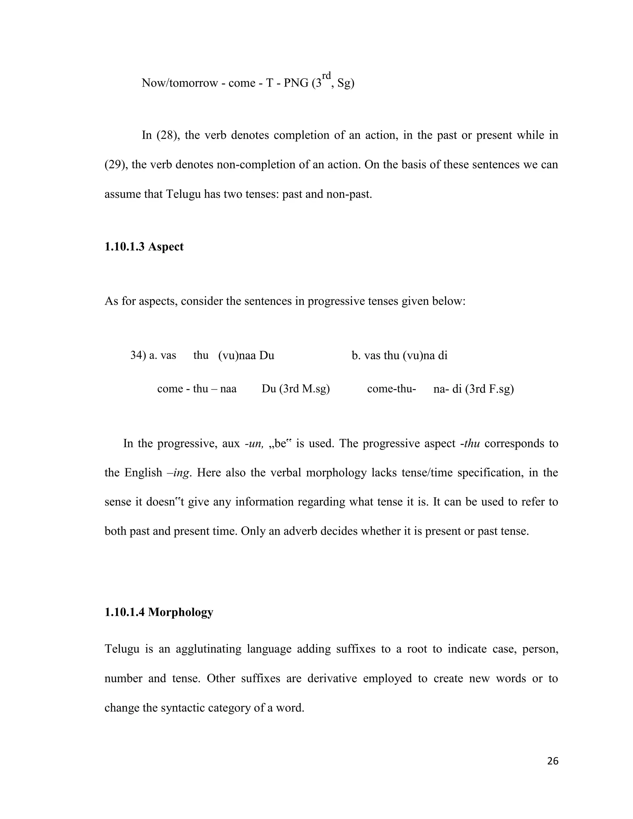 Now/tomorrow - come - T - PNG (3
rd
, Sg)
In (28), the verb denotes completion of an action, in the past or present while in
(29), the verb denotes non-completion of an action. On the basis of these sentences we can
assume that Telugu has two tenses: past and non-past.
1.10.1.3 Aspect
As for aspects, consider the sentences in progressive tenses given below:
34) a. vas thu (vu)naa Du b. vas thu (vu)na di
come - thu – naa Du (3rd M.sg) come-thu- na- di (3rd F.sg)
In the progressive, aux -un, „be‟ is used. The progressive aspect -thu corresponds to
the English –ing. Here also the verbal morphology lacks tense/time specification, in the
sense it doesn‟t give any information regarding what tense it is. It can be used to refer to
both past and present time. Only an adverb decides whether it is present or past tense.
1.10.1.4 Morphology
Telugu is an agglutinating language adding suffixes to a root to indicate case, person,
number and tense. Other suffixes are derivative employed to create new words or to
change the syntactic category of a word.
26
 