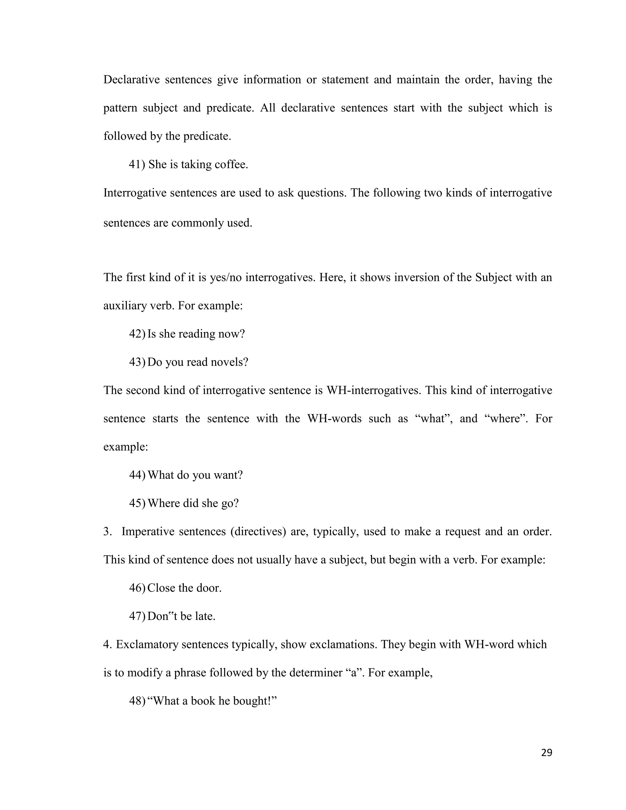 Declarative sentences give information or statement and maintain the order, having the
pattern subject and predicate. All declarative sentences start with the subject which is
followed by the predicate.
41) She is taking coffee.
Interrogative sentences are used to ask questions. The following two kinds of interrogative
sentences are commonly used.
The first kind of it is yes/no interrogatives. Here, it shows inversion of the Subject with an
auxiliary verb. For example:
42)Is she reading now?
43)Do you read novels?
The second kind of interrogative sentence is WH-interrogatives. This kind of interrogative
sentence starts the sentence with the WH-words such as “what”, and “where”. For
example:
44)What do you want?
45)Where did she go?
3. Imperative sentences (directives) are, typically, used to make a request and an order.
This kind of sentence does not usually have a subject, but begin with a verb. For example:
46)Close the door.
47)Don‟t be late.
4. Exclamatory sentences typically, show exclamations. They begin with WH-word which
is to modify a phrase followed by the determiner “a”. For example,
48)“What a book he bought!”
29
 