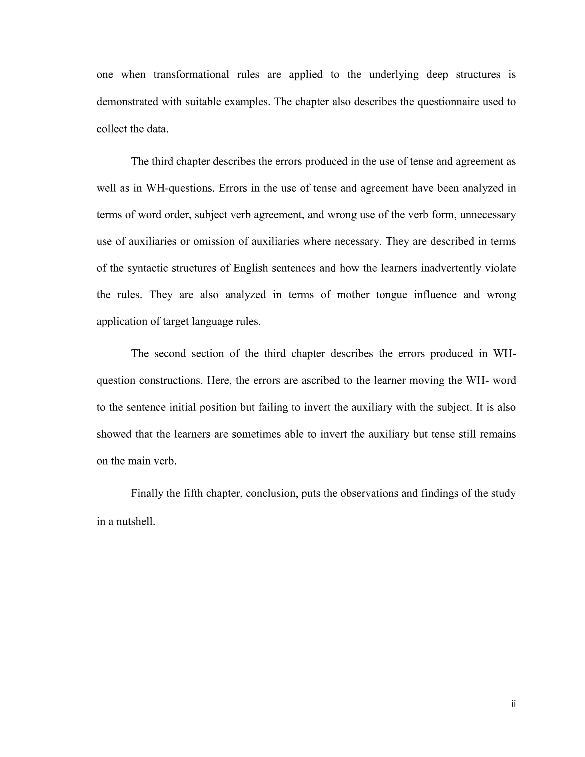 one when transformational rules are applied to the underlying deep structures is
demonstrated with suitable examples. The chapter also describes the questionnaire used to
collect the data.
The third chapter describes the errors produced in the use of tense and agreement as
well as in WH-questions. Errors in the use of tense and agreement have been analyzed in
terms of word order, subject verb agreement, and wrong use of the verb form, unnecessary
use of auxiliaries or omission of auxiliaries where necessary. They are described in terms
of the syntactic structures of English sentences and how the learners inadvertently violate
the rules. They are also analyzed in terms of mother tongue influence and wrong
application of target language rules.
The second section of the third chapter describes the errors produced in WH-
question constructions. Here, the errors are ascribed to the learner moving the WH- word
to the sentence initial position but failing to invert the auxiliary with the subject. It is also
showed that the learners are sometimes able to invert the auxiliary but tense still remains
on the main verb.
Finally the fifth chapter, conclusion, puts the observations and findings of the study
in a nutshell.
ii
 