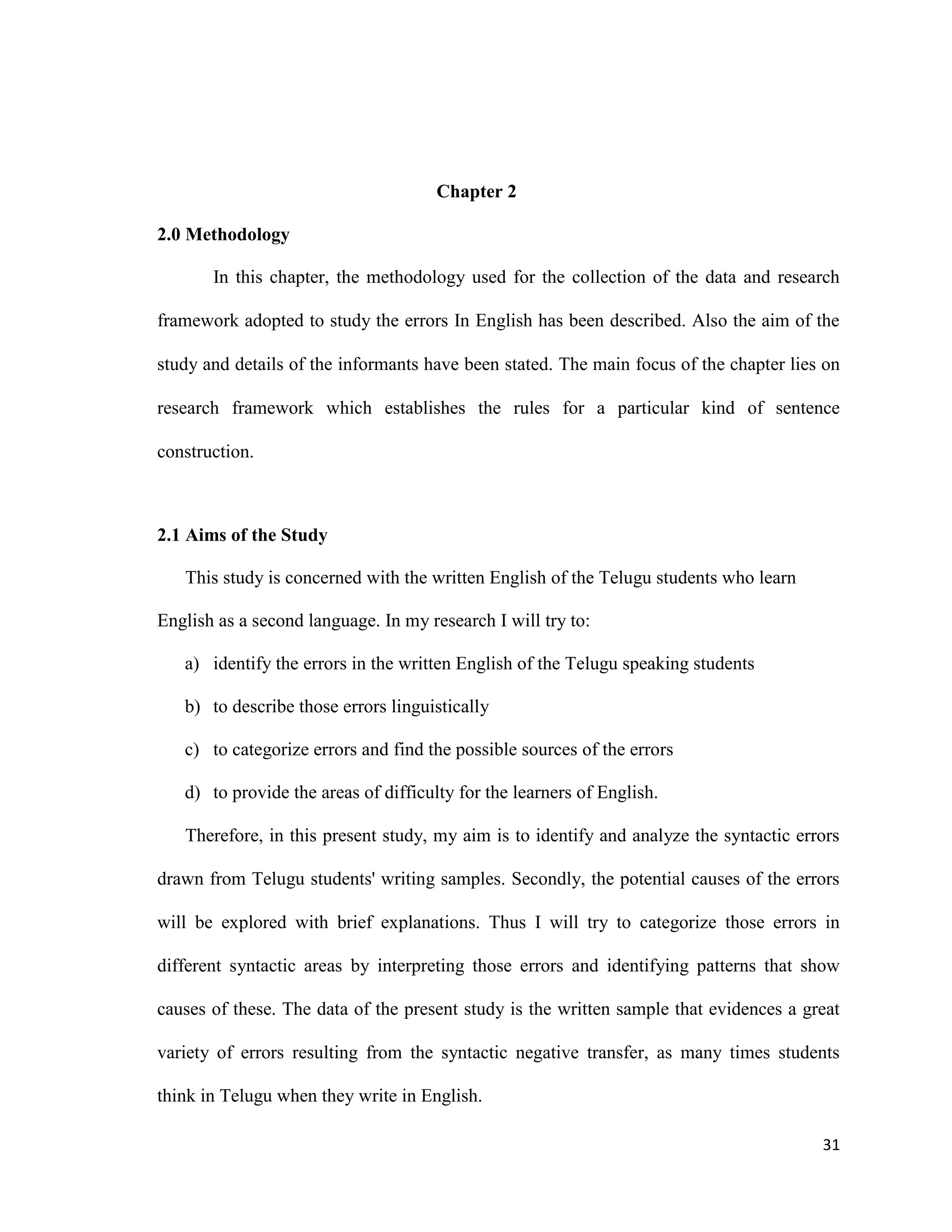 Chapter 2
2.0 Methodology
In this chapter, the methodology used for the collection of the data and research
framework adopted to study the errors In English has been described. Also the aim of the
study and details of the informants have been stated. The main focus of the chapter lies on
research framework which establishes the rules for a particular kind of sentence
construction.
2.1 Aims of the Study
This study is concerned with the written English of the Telugu students who learn
English as a second language. In my research I will try to:
a) identify the errors in the written English of the Telugu speaking students
b) to describe those errors linguistically
c) to categorize errors and find the possible sources of the errors
d) to provide the areas of difficulty for the learners of English.
Therefore, in this present study, my aim is to identify and analyze the syntactic errors
drawn from Telugu students' writing samples. Secondly, the potential causes of the errors
will be explored with brief explanations. Thus I will try to categorize those errors in
different syntactic areas by interpreting those errors and identifying patterns that show
causes of these. The data of the present study is the written sample that evidences a great
variety of errors resulting from the syntactic negative transfer, as many times students
think in Telugu when they write in English.
31
 