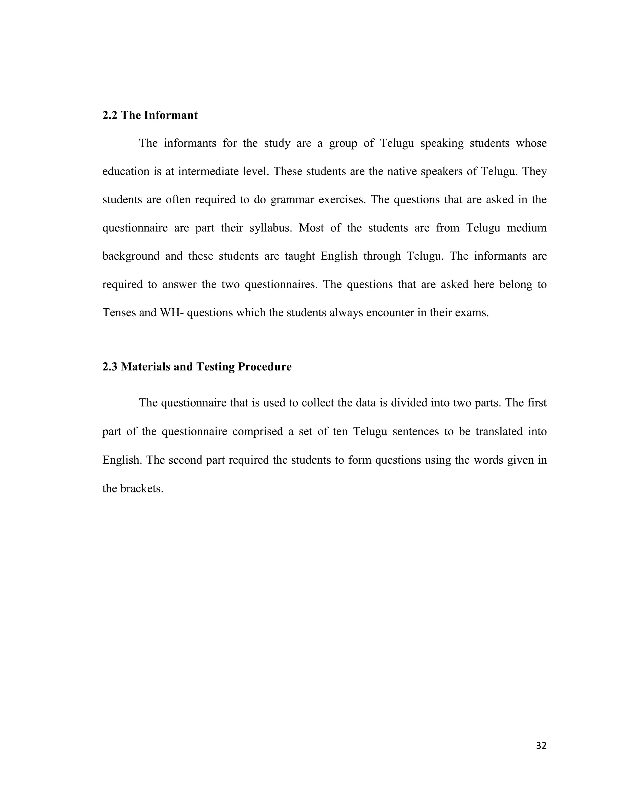 2.2 The Informant
The informants for the study are a group of Telugu speaking students whose
education is at intermediate level. These students are the native speakers of Telugu. They
students are often required to do grammar exercises. The questions that are asked in the
questionnaire are part their syllabus. Most of the students are from Telugu medium
background and these students are taught English through Telugu. The informants are
required to answer the two questionnaires. The questions that are asked here belong to
Tenses and WH- questions which the students always encounter in their exams.
2.3 Materials and Testing Procedure
The questionnaire that is used to collect the data is divided into two parts. The first
part of the questionnaire comprised a set of ten Telugu sentences to be translated into
English. The second part required the students to form questions using the words given in
the brackets.
32
 