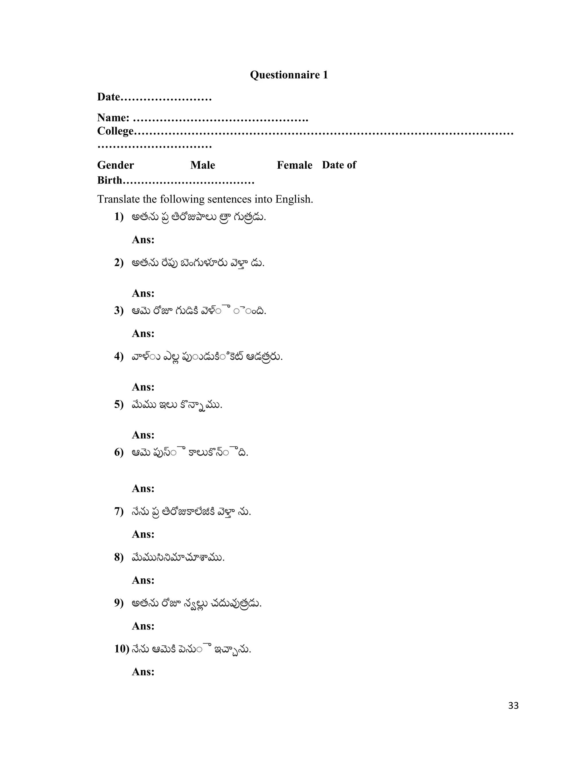 Questionnaire 1
Date……………………
Name: ……………………………………….
College………………………………………………………………………………………
…………………………
Gender Male Female Date of
Birth………………………………
Translate the following sentences into English.
1) .
Ans:
2) .
Ans:
3) .
Ans:
4) .
Ans:
5) .
Ans:
6) .
Ans:
7) .
Ans:
8) .
Ans:
9) .
Ans:
10) .
Ans:
33
 