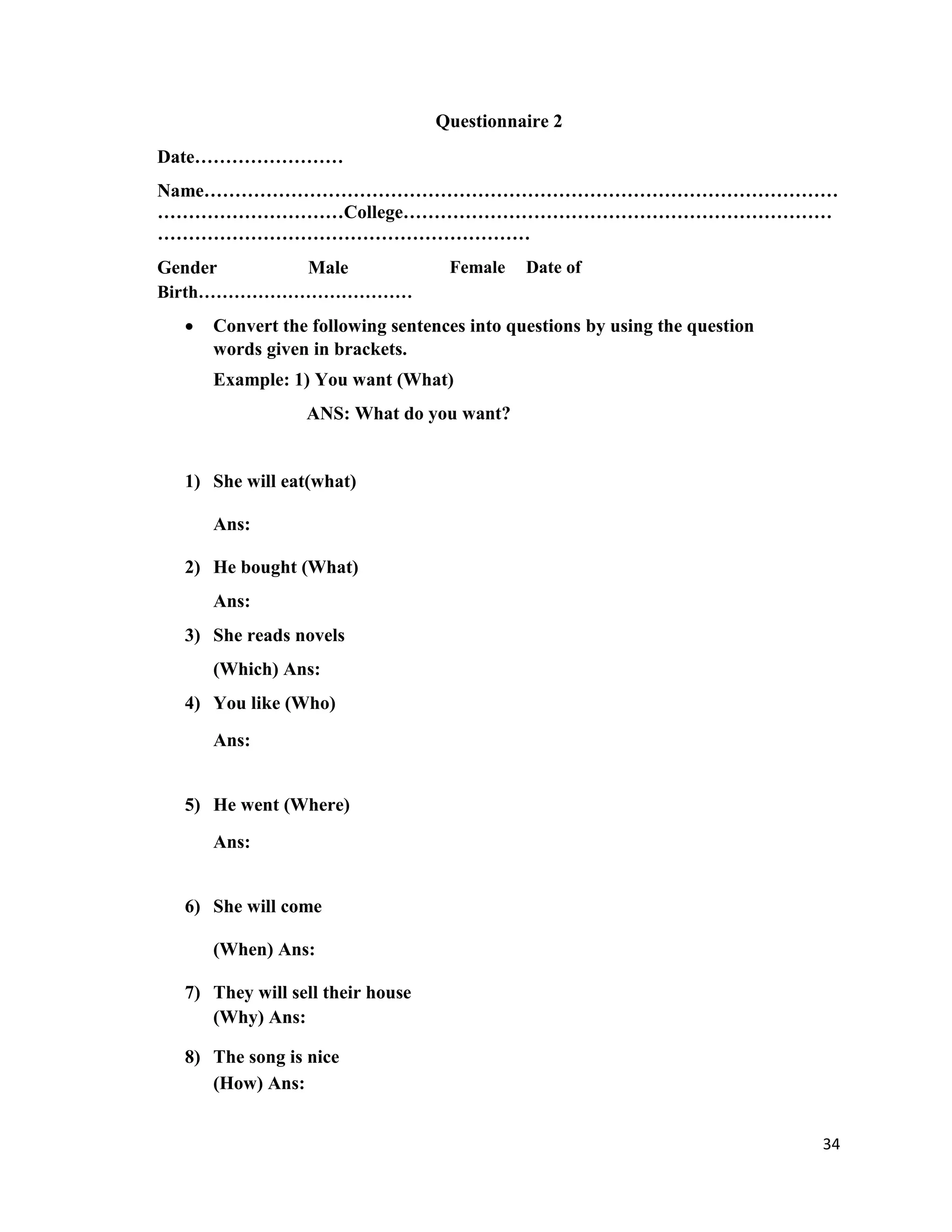 Questionnaire 2
Date……………………
Name…………………………………………………………………………………………
…………………………College……………………………………………………………
……………………………………………………
Gender Male Female Date of
Birth………………………………
 Convert the following sentences into questions by using the question
words given in brackets.
Example: 1) You want (What)
ANS: What do you want?
1) She will eat(what)
Ans:
2) He bought (What)
Ans:
3) She reads novels
(Which) Ans:
4) You like (Who)
Ans:
5) He went (Where)
Ans:
6) She will come
(When) Ans:
7) They will sell their house
(Why) Ans:
8) The song is nice
(How) Ans:
34
 