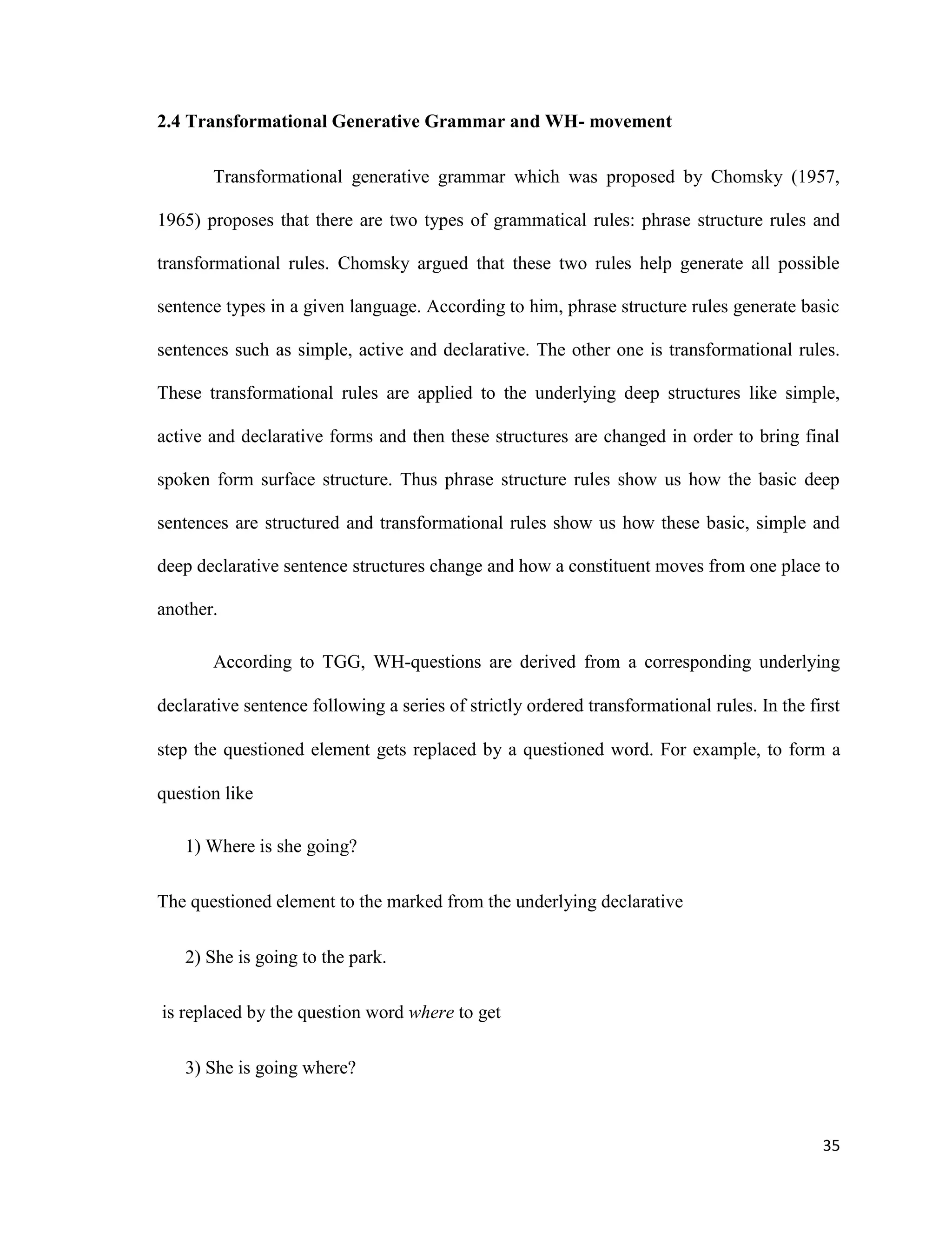 2.4 Transformational Generative Grammar and WH- movement
Transformational generative grammar which was proposed by Chomsky (1957,
1965) proposes that there are two types of grammatical rules: phrase structure rules and
transformational rules. Chomsky argued that these two rules help generate all possible
sentence types in a given language. According to him, phrase structure rules generate basic
sentences such as simple, active and declarative. The other one is transformational rules.
These transformational rules are applied to the underlying deep structures like simple,
active and declarative forms and then these structures are changed in order to bring final
spoken form surface structure. Thus phrase structure rules show us how the basic deep
sentences are structured and transformational rules show us how these basic, simple and
deep declarative sentence structures change and how a constituent moves from one place to
another.
According to TGG, WH-questions are derived from a corresponding underlying
declarative sentence following a series of strictly ordered transformational rules. In the first
step the questioned element gets replaced by a questioned word. For example, to form a
question like
1) Where is she going?
The questioned element to the marked from the underlying declarative
2) She is going to the park.
is replaced by the question word where to get
3) She is going where?
35
 