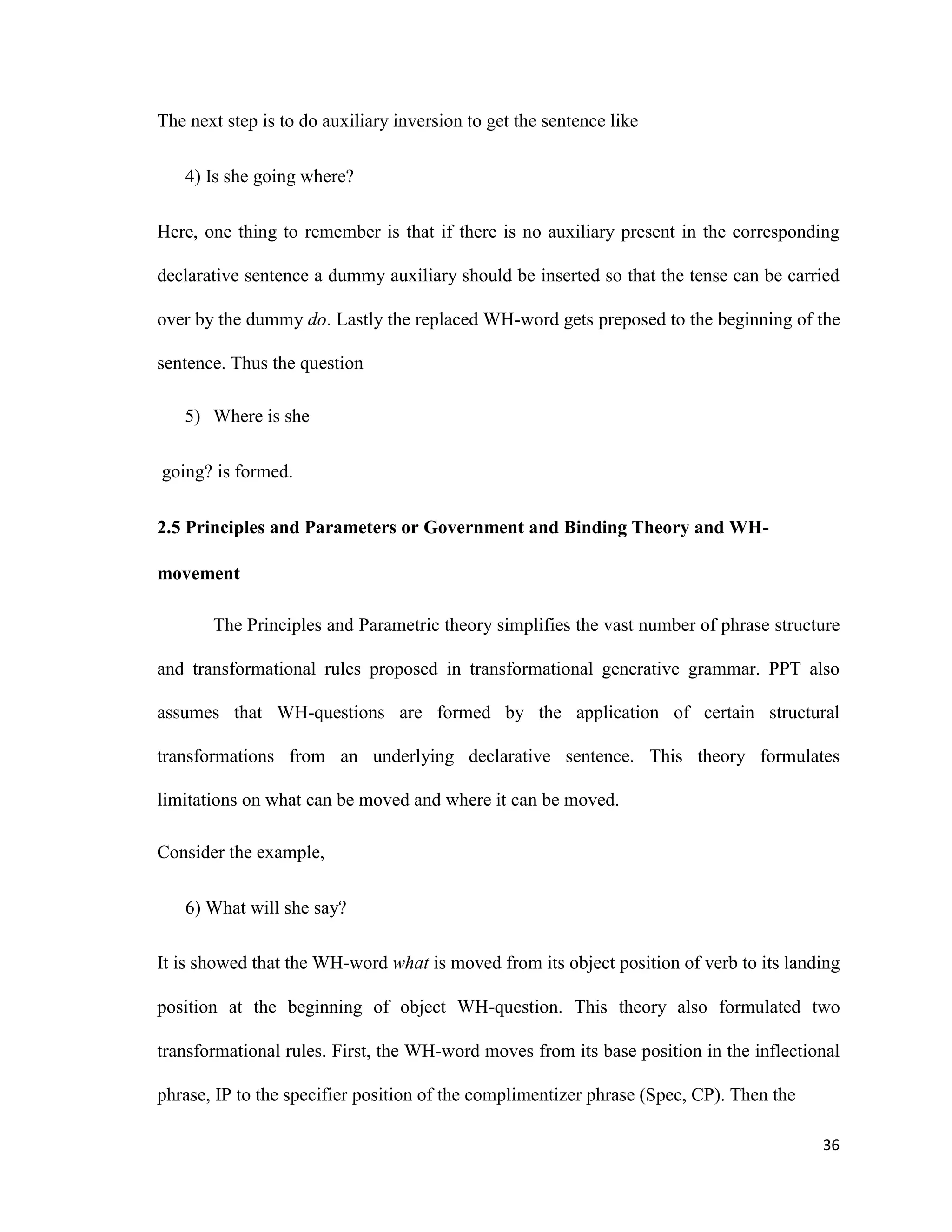 The next step is to do auxiliary inversion to get the sentence like
4) Is she going where?
Here, one thing to remember is that if there is no auxiliary present in the corresponding
declarative sentence a dummy auxiliary should be inserted so that the tense can be carried
over by the dummy do. Lastly the replaced WH-word gets preposed to the beginning of the
sentence. Thus the question
5) Where is she
going? is formed.
2.5 Principles and Parameters or Government and Binding Theory and WH-
movement
The Principles and Parametric theory simplifies the vast number of phrase structure
and transformational rules proposed in transformational generative grammar. PPT also
assumes that WH-questions are formed by the application of certain structural
transformations from an underlying declarative sentence. This theory formulates
limitations on what can be moved and where it can be moved.
Consider the example,
6) What will she say?
It is showed that the WH-word what is moved from its object position of verb to its landing
position at the beginning of object WH-question. This theory also formulated two
transformational rules. First, the WH-word moves from its base position in the inflectional
phrase, IP to the specifier position of the complimentizer phrase (Spec, CP). Then the
36
 