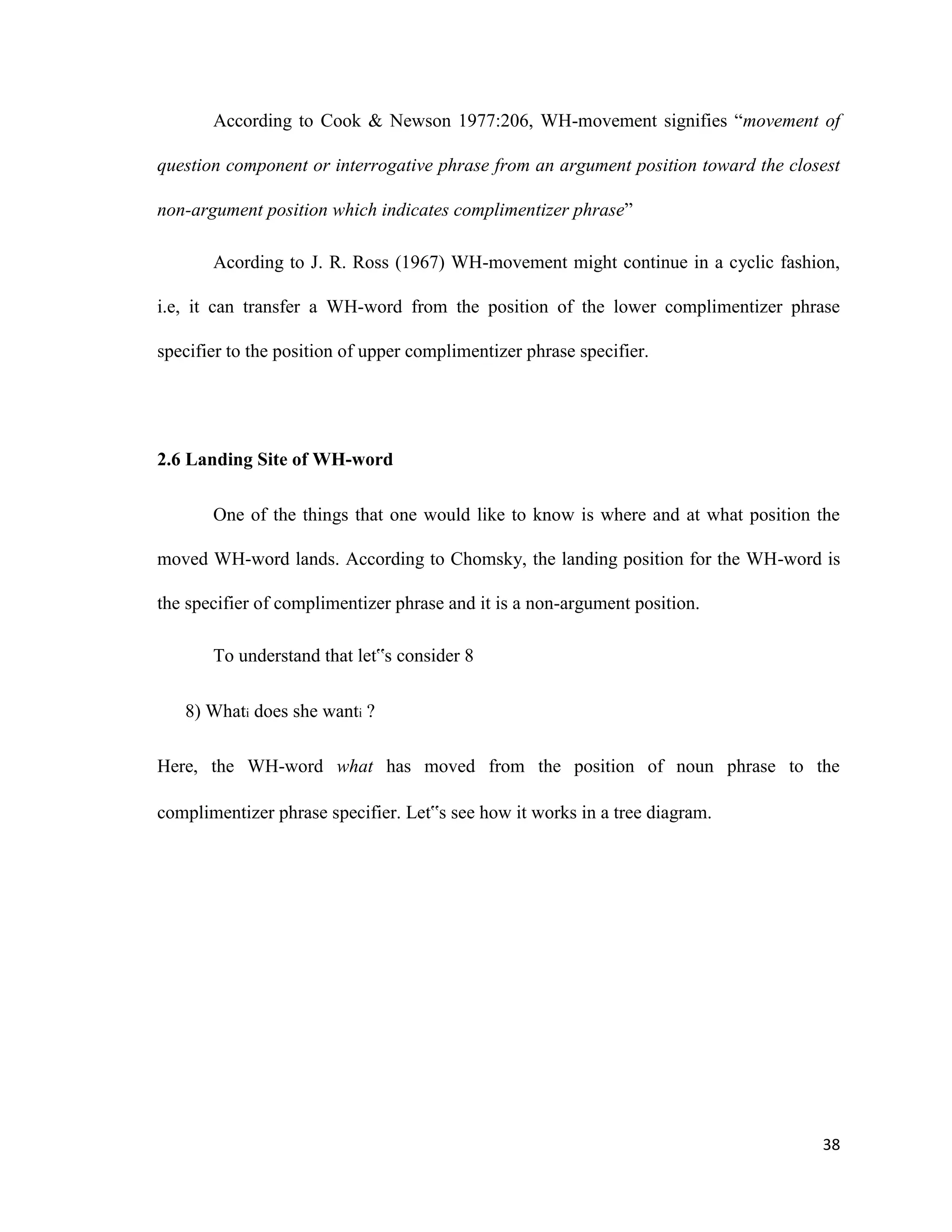 According to Cook & Newson 1977:206, WH-movement signifies “movement of
question component or interrogative phrase from an argument position toward the closest
non-argument position which indicates complimentizer phrase”
Acording to J. R. Ross (1967) WH-movement might continue in a cyclic fashion,
i.e, it can transfer a WH-word from the position of the lower complimentizer phrase
specifier to the position of upper complimentizer phrase specifier.
2.6 Landing Site of WH-word
One of the things that one would like to know is where and at what position the
moved WH-word lands. According to Chomsky, the landing position for the WH-word is
the specifier of complimentizer phrase and it is a non-argument position.
To understand that let‟s consider 8
8) Whati does she wanti ?
Here, the WH-word what has moved from the position of noun phrase to the
complimentizer phrase specifier. Let‟s see how it works in a tree diagram.
38
 