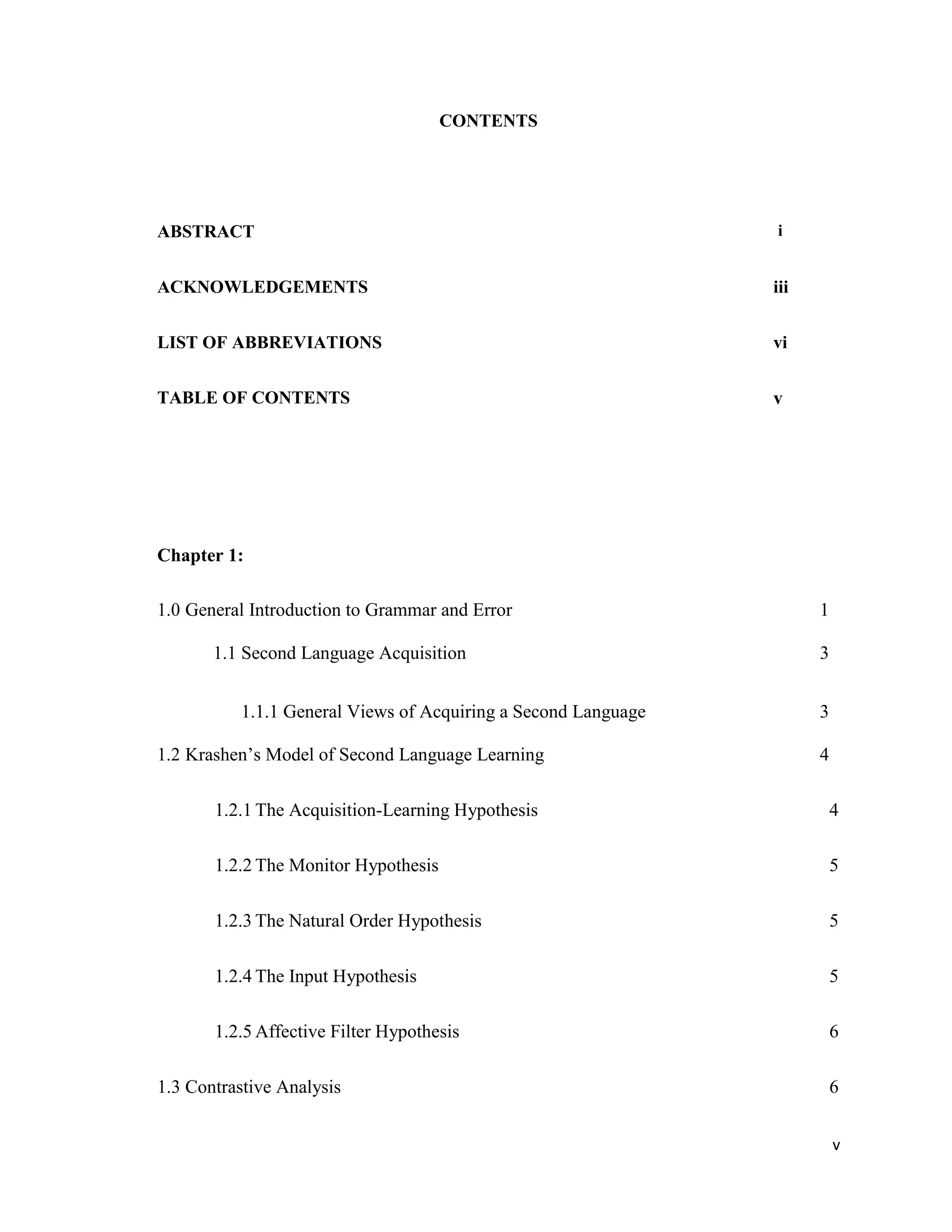 CONTENTS
ABSTRACT i
ACKNOWLEDGEMENTS iii
LIST OF ABBREVIATIONS vi
TABLE OF CONTENTS v
Chapter 1:
1.0 General Introduction to Grammar and Error 1
1.1 Second Language Acquisition 3
1.1.1 General Views of Acquiring a Second Language 3
1.2 Krashen’s Model of Second Language Learning 4
1.2.1 The Acquisition-Learning Hypothesis 4
1.2.2 The Monitor Hypothesis 5
1.2.3 The Natural Order Hypothesis 5
1.2.4 The Input Hypothesis 5
1.2.5 Affective Filter Hypothesis 6
1.3 Contrastive Analysis 6
v
 
