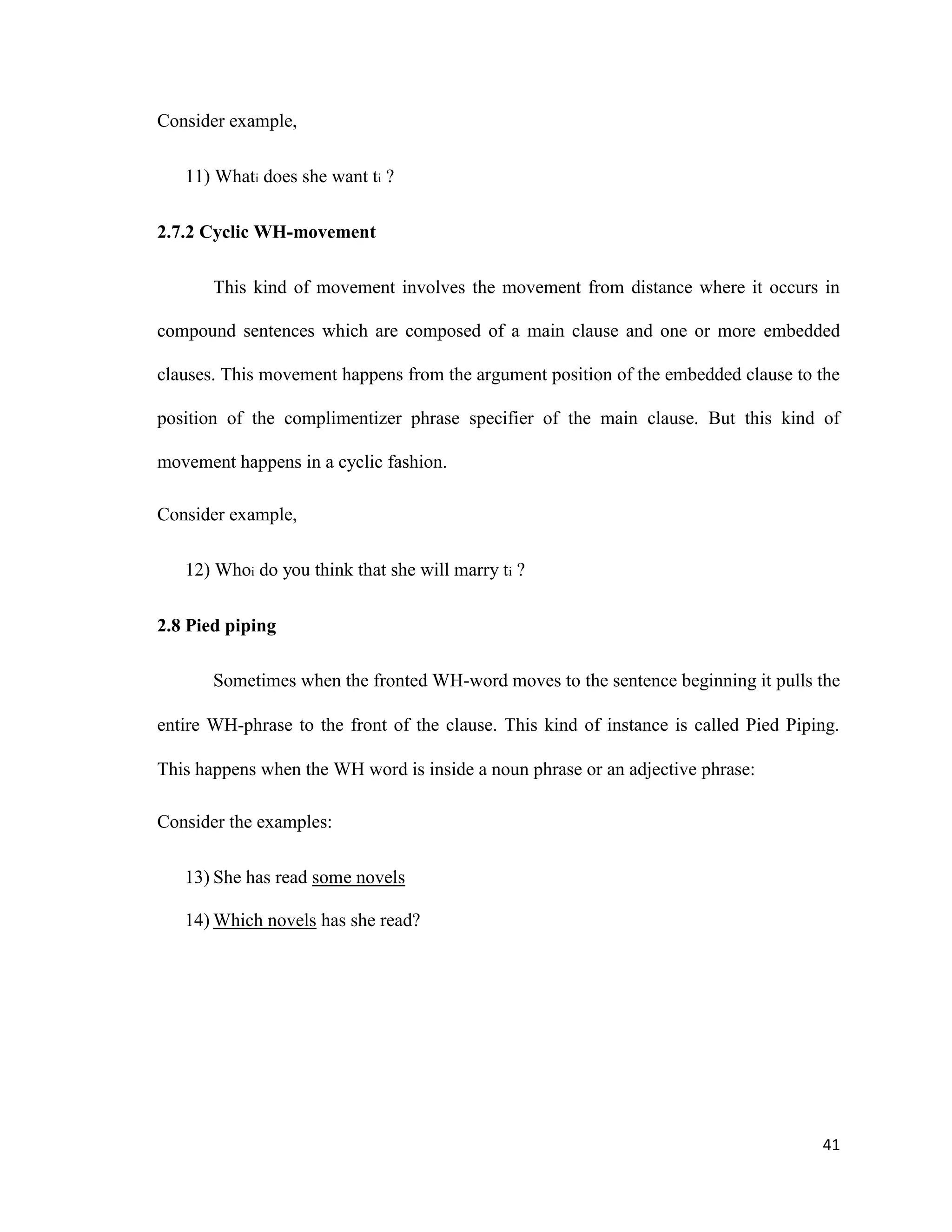 Consider example,
11) Whati does she want ti ?
2.7.2 Cyclic WH-movement
This kind of movement involves the movement from distance where it occurs in
compound sentences which are composed of a main clause and one or more embedded
clauses. This movement happens from the argument position of the embedded clause to the
position of the complimentizer phrase specifier of the main clause. But this kind of
movement happens in a cyclic fashion.
Consider example,
12) Whoi do you think that she will marry ti ?
2.8 Pied piping
Sometimes when the fronted WH-word moves to the sentence beginning it pulls the
entire WH-phrase to the front of the clause. This kind of instance is called Pied Piping.
This happens when the WH word is inside a noun phrase or an adjective phrase:
Consider the examples:
13) She has read some novels
14) Which novels has she read?
41
 