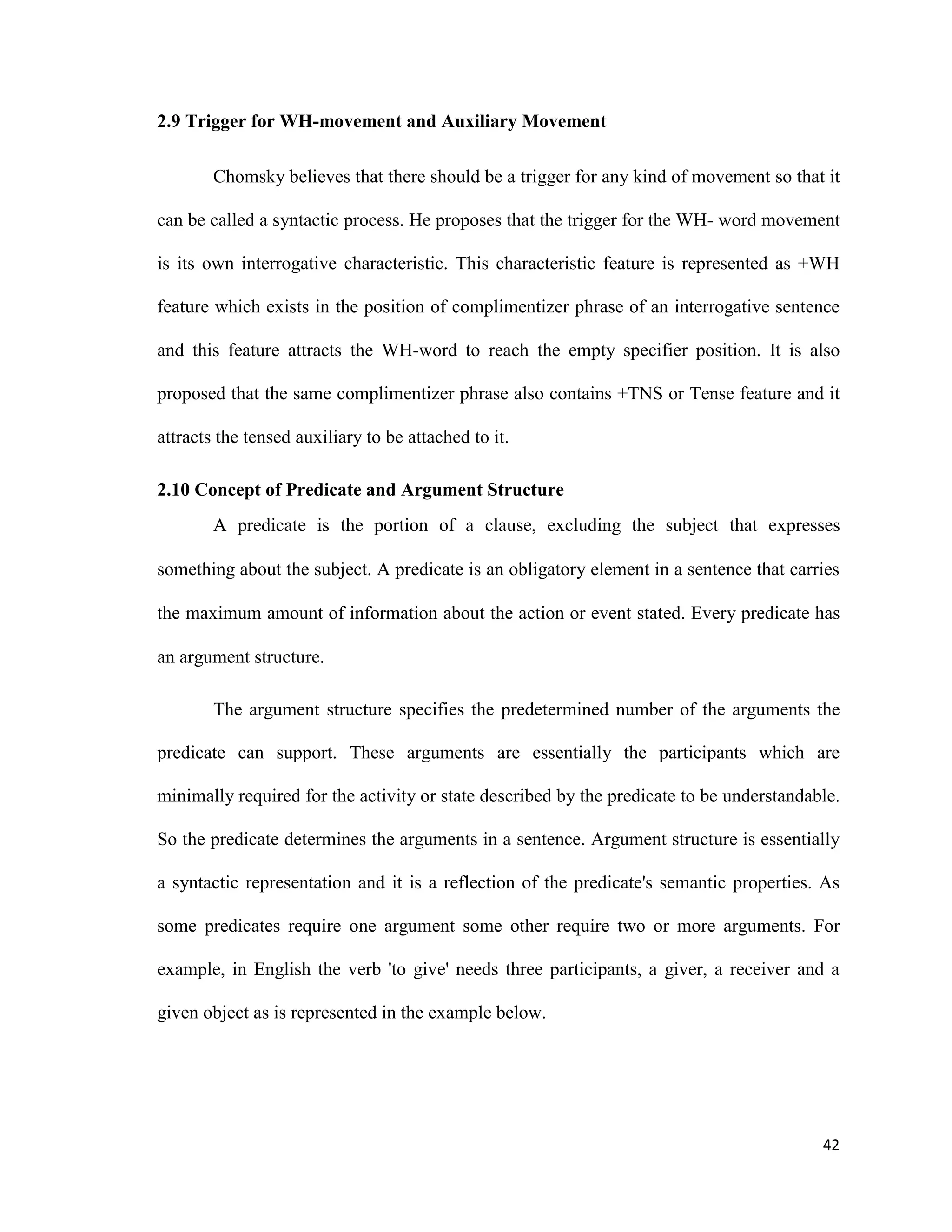 2.9 Trigger for WH-movement and Auxiliary Movement
Chomsky believes that there should be a trigger for any kind of movement so that it
can be called a syntactic process. He proposes that the trigger for the WH- word movement
is its own interrogative characteristic. This characteristic feature is represented as +WH
feature which exists in the position of complimentizer phrase of an interrogative sentence
and this feature attracts the WH-word to reach the empty specifier position. It is also
proposed that the same complimentizer phrase also contains +TNS or Tense feature and it
attracts the tensed auxiliary to be attached to it.
2.10 Concept of Predicate and Argument Structure
A predicate is the portion of a clause, excluding the subject that expresses
something about the subject. A predicate is an obligatory element in a sentence that carries
the maximum amount of information about the action or event stated. Every predicate has
an argument structure.
The argument structure specifies the predetermined number of the arguments the
predicate can support. These arguments are essentially the participants which are
minimally required for the activity or state described by the predicate to be understandable.
So the predicate determines the arguments in a sentence. Argument structure is essentially
a syntactic representation and it is a reflection of the predicate's semantic properties. As
some predicates require one argument some other require two or more arguments. For
example, in English the verb 'to give' needs three participants, a giver, a receiver and a
given object as is represented in the example below.
42
 