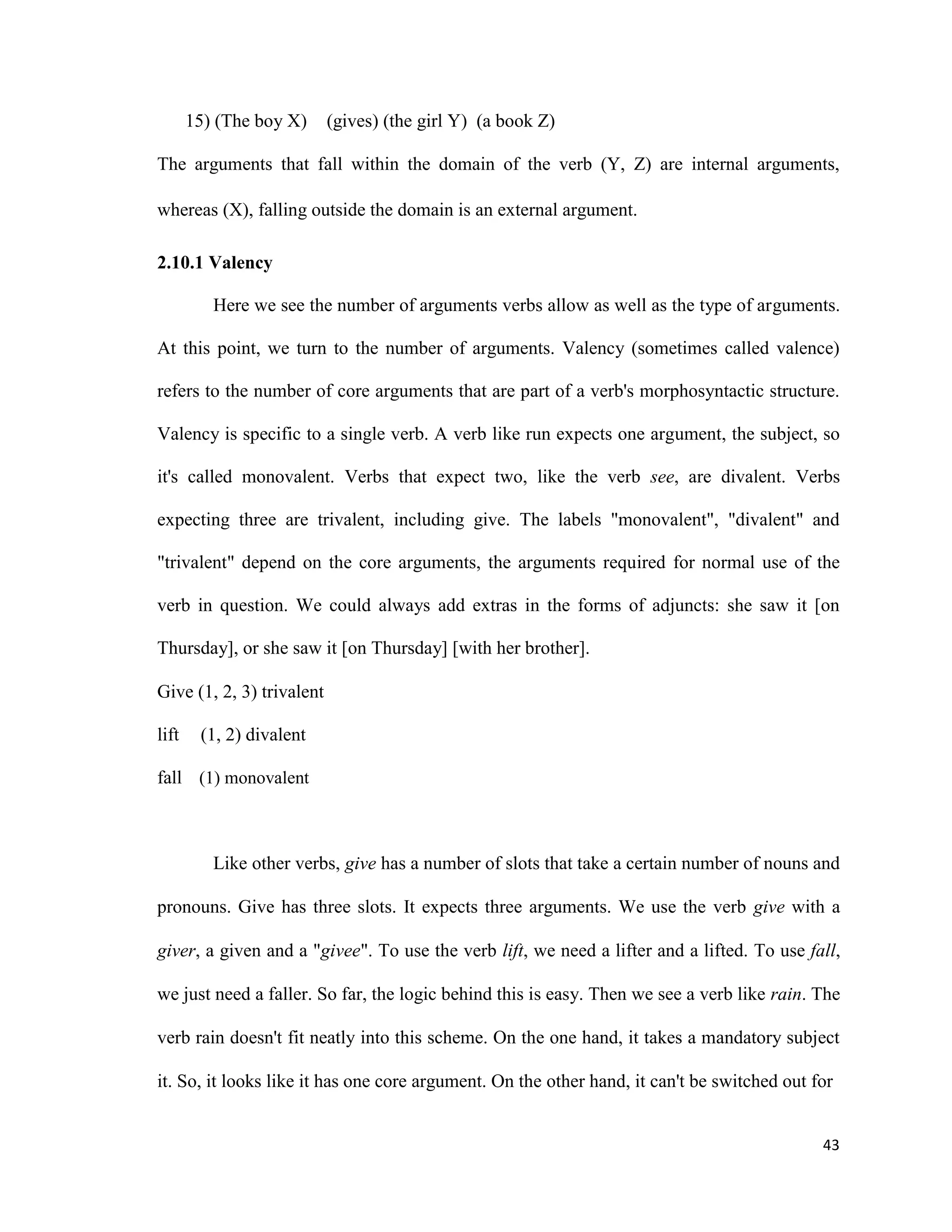 15) (The boy X) (gives) (the girl Y) (a book Z)
The arguments that fall within the domain of the verb (Y, Z) are internal arguments,
whereas (X), falling outside the domain is an external argument.
2.10.1 Valency
Here we see the number of arguments verbs allow as well as the type of arguments.
At this point, we turn to the number of arguments. Valency (sometimes called valence)
refers to the number of core arguments that are part of a verb's morphosyntactic structure.
Valency is specific to a single verb. A verb like run expects one argument, the subject, so
it's called monovalent. Verbs that expect two, like the verb see, are divalent. Verbs
expecting three are trivalent, including give. The labels "monovalent", "divalent" and
"trivalent" depend on the core arguments, the arguments required for normal use of the
verb in question. We could always add extras in the forms of adjuncts: she saw it [on
Thursday], or she saw it [on Thursday] [with her brother].
Give (1, 2, 3) trivalent
lift (1, 2) divalent
fall (1) monovalent
Like other verbs, give has a number of slots that take a certain number of nouns and
pronouns. Give has three slots. It expects three arguments. We use the verb give with a
giver, a given and a "givee". To use the verb lift, we need a lifter and a lifted. To use fall,
we just need a faller. So far, the logic behind this is easy. Then we see a verb like rain. The
verb rain doesn't fit neatly into this scheme. On the one hand, it takes a mandatory subject
it. So, it looks like it has one core argument. On the other hand, it can't be switched out for
43
 
