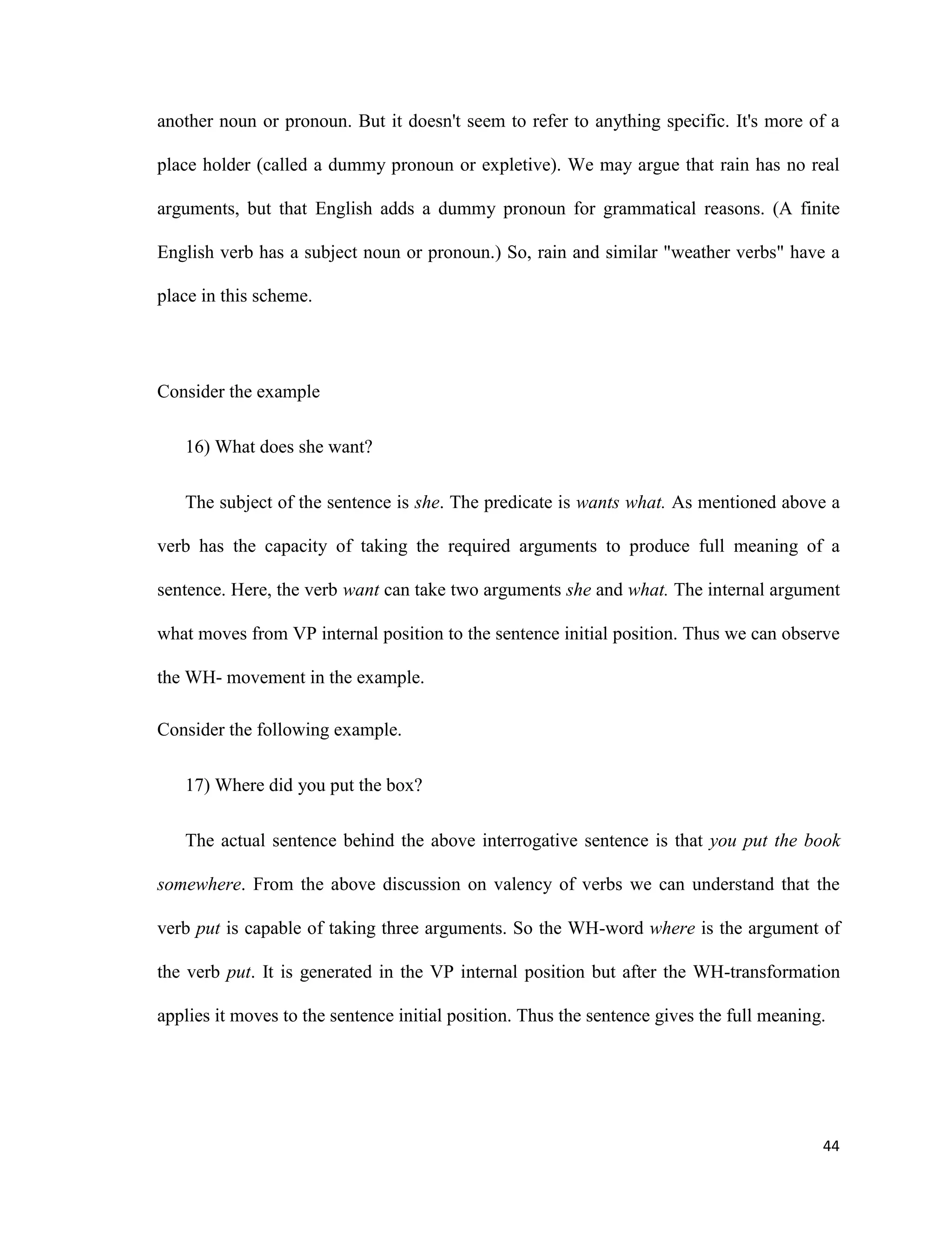 another noun or pronoun. But it doesn't seem to refer to anything specific. It's more of a
place holder (called a dummy pronoun or expletive). We may argue that rain has no real
arguments, but that English adds a dummy pronoun for grammatical reasons. (A finite
English verb has a subject noun or pronoun.) So, rain and similar "weather verbs" have a
place in this scheme.
Consider the example
16) What does she want?
The subject of the sentence is she. The predicate is wants what. As mentioned above a
verb has the capacity of taking the required arguments to produce full meaning of a
sentence. Here, the verb want can take two arguments she and what. The internal argument
what moves from VP internal position to the sentence initial position. Thus we can observe
the WH- movement in the example.
Consider the following example.
17) Where did you put the box?
The actual sentence behind the above interrogative sentence is that you put the book
somewhere. From the above discussion on valency of verbs we can understand that the
verb put is capable of taking three arguments. So the WH-word where is the argument of
the verb put. It is generated in the VP internal position but after the WH-transformation
applies it moves to the sentence initial position. Thus the sentence gives the full meaning.
44
 