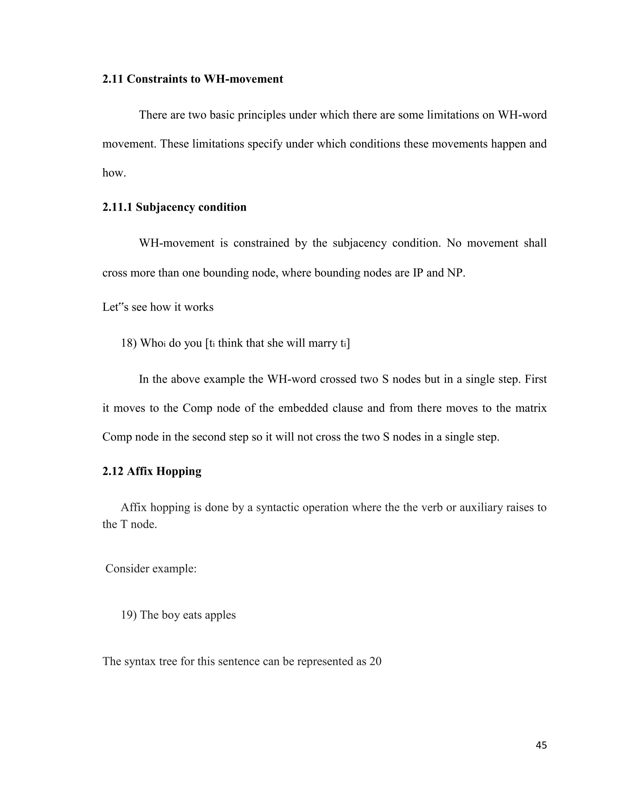 2.11 Constraints to WH-movement
There are two basic principles under which there are some limitations on WH-word
movement. These limitations specify under which conditions these movements happen and
how.
2.11.1 Subjacency condition
WH-movement is constrained by the subjacency condition. No movement shall
cross more than one bounding node, where bounding nodes are IP and NP.
Let‟s see how it works
18) Whoi do you [ti think that she will marry ti]
In the above example the WH-word crossed two S nodes but in a single step. First
it moves to the Comp node of the embedded clause and from there moves to the matrix
Comp node in the second step so it will not cross the two S nodes in a single step.
2.12 Affix Hopping
Affix hopping is done by a syntactic operation where the the verb or auxiliary raises to
the T node.
Consider example:
19) The boy eats apples
The syntax tree for this sentence can be represented as 20
45
 