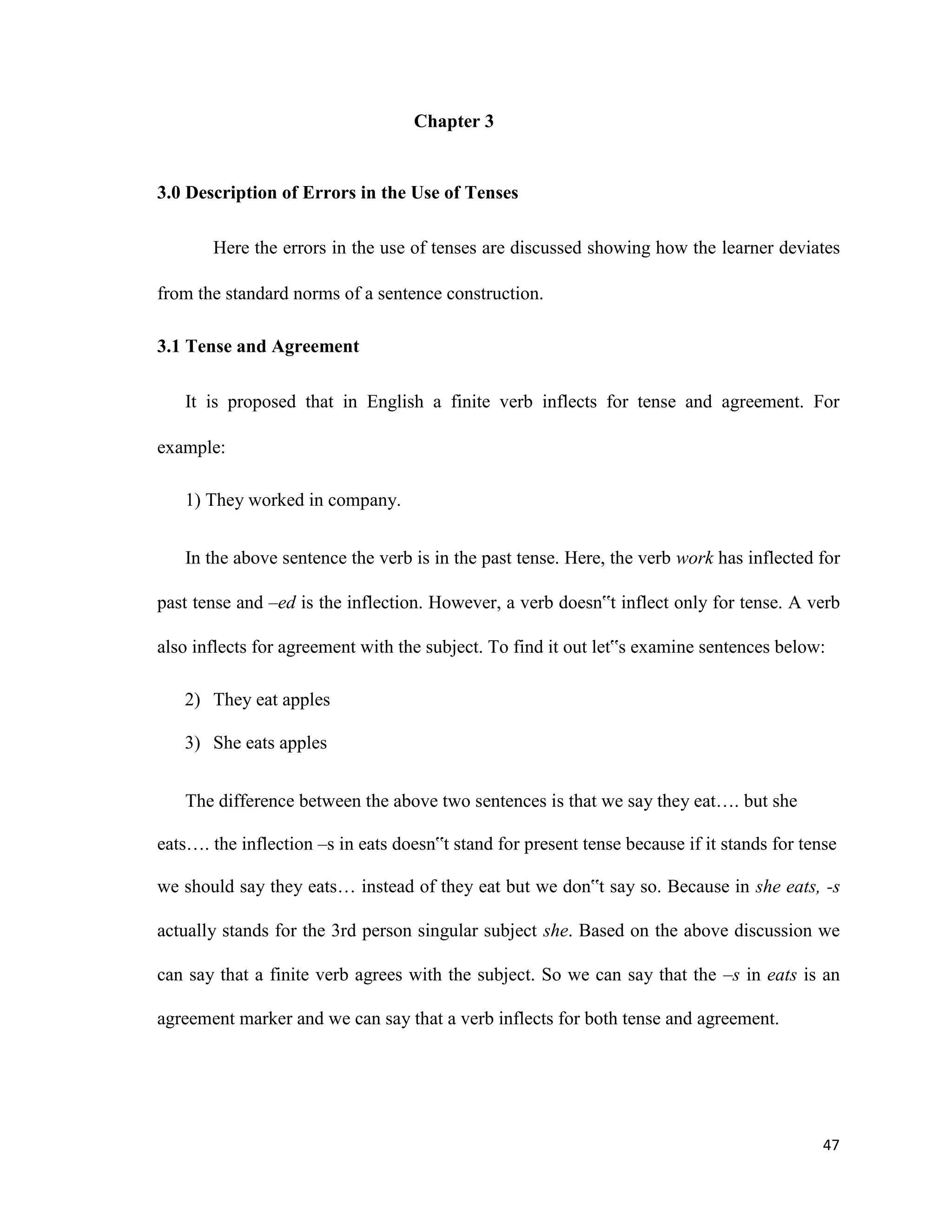 Chapter 3
3.0 Description of Errors in the Use of Tenses
Here the errors in the use of tenses are discussed showing how the learner deviates
from the standard norms of a sentence construction.
3.1 Tense and Agreement
It is proposed that in English a finite verb inflects for tense and agreement. For
example:
1) They worked in company.
In the above sentence the verb is in the past tense. Here, the verb work has inflected for
past tense and –ed is the inflection. However, a verb doesn‟t inflect only for tense. A verb
also inflects for agreement with the subject. To find it out let‟s examine sentences below:
2) They eat apples
3) She eats apples
The difference between the above two sentences is that we say they eat…. but she
eats…. the inflection –s in eats doesn‟t stand for present tense because if it stands for tense
we should say they eats… instead of they eat but we don‟t say so. Because in she eats, -s
actually stands for the 3rd person singular subject she. Based on the above discussion we
can say that a finite verb agrees with the subject. So we can say that the –s in eats is an
agreement marker and we can say that a verb inflects for both tense and agreement.
47
 